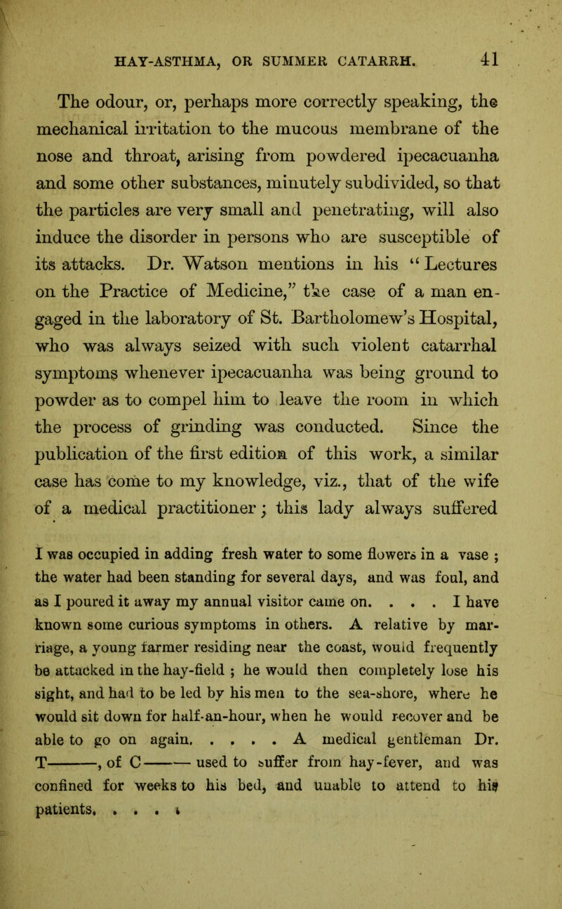 The odour, or, perhaps more correctly speaking, the mechanical irritation to the mucous membrane of the nose and throat, arising from powdered ipecacuanha and some other substances, minutely subdivided, so that the particles are very small and penetrating, will also induce the disorder in persons who are susceptible of its attacks. Dr. Watson mentions in his u Lectures on the Practice of Medicine,” the case of a man en- gaged in the laboratory of St. Bartholomew’s Hospital, who was always seized with such violent catarrhal symptoms whenever ipecacuanha was being ground to powder as to compel him to leave the room in which the process of grinding was conducted. Since the publication of the first edition of this work, a similar case has come to my knowledge, viz., that of the wife of a medical practitioner; this lady always suffered I was occupied in adding fresh water to some flowers in a vase ; the water had been standing for several days, and was foul, and as I poured it away my annual visitor came on. ... I have known some curious symptoms in others. A relative by mar- riage, a young farmer residing near the coast, would frequently be attacked in the hay-field ; he would then completely lose his sight, and had to be led by his men to the sea-shore, where he would sit down for half-an-hour, when he would recover and be able to go on again A medical gentleman Dr. T , of C used to suffer from hay-fever, and was confined for weeks to his bed, and unable to attend to his patients. . . , i