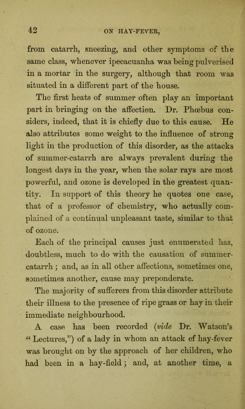 from catarrh, sneezing, and other symptoms of the same class, whenever ipecacuanha was being pulverised in a mortar in the surgery, although that room was situated in a different part of the house. The first heats of summer often play an important part in bringing on the affection. Dr. Phoebus con- siders, indeed, that it is chiefly due to this cause. He also attributes some weight to the influence of strong light in the production of this disorder, as the attacks of summer-catarrh are always prevalent during the longest days in the year, when the solar rays are most powerful, and ozone is developed in the greatest quan- tity. In support of this theory he quotes one case, that of a professor of chemistry, who actually com- plained of a continual unpleasant taste, similar to that of ozone. Each of the principal causes just enumerated has, doubtless, much to do with the causation of summer- catarrh ; and, as in all other affections, sometimes one, sometimes another, cause may preponderate. The majority of sufferers from this disorder attribute their illness to the presence of ripe grass or hay in their immediate neighbourhood. A case has been recorded (vide Dr. Watson's “ Lectures,) of a lady in whom an attack ef hay-fever was brought on by the approach of her children, who had been in a hay-field; and, at another time, a