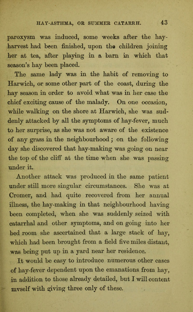 paroxysm was induced, some weeks after the hay- harvest had been finished, upon the children joining her at tea, after playing in a barn in which that season’s hay been placed. The same lady was in the habit of removing to Harwich, or some other part of the coast, during the hay season in order to avoid what was in her case the chief exciting cause of the malady. On one occasion, while walking on the shore at Harwich, she was sud- denly attacked by all the symptoms of hay-fever, much to her surprise, as she was not aware of the existence of any grass in the neighbourhood; on the following day she discovered that liay-making was going on near the top of the cliff at the time when she was passing under it. Another attack was produced in the same patient under still more singular circumstances. She was at Cromer, and had quite recovered from her annual illness, the hay-making in that neighbourhood having been completed, when she was suddenly seized with catarrhal and other symptoms, and on going into her bed room she ascertained that a large stack of hay, which had been brought from a field five miles distant, was being put up in a yard near her residence. It would be easy to introduce numerous other cases of hay-fever dependent upon the emanations from hay, in addition to those already detailed, but I will content mvself with giving three only of these.