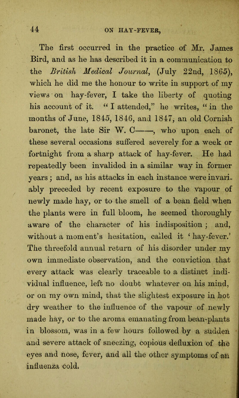 The first occurred in the practice of Mr. James Bird, and as he has described it in a communication to the British Medical Journal, (July 22nd, 1865), which he did me the honour to write in support of my views on hay-fever, I take the liberty of quoting his account of it. u I attended,” he writes, “ in the months of June, 1845, 1846, and 1847, an old Cornish baronet, the late Sir W. C , who upon each of these several occasions suffered severely for a week or fortnight from a sharp attack of hay-fever. He had repeatedly been invalided in a similar way in former years; and, as his attacks in each instance were invari- ably preceded by recent exposure to the Vapour of newly made hay, or to the smell of a bean field when the plants were in full bloom, he seemed thoroughly aware of the character of his indisposition ; and, without a moment’s hesitation, called it ‘ hay-fever.’ The threefold annual return of his disorder under my own immediate observation, and the conviction that every attack was clearly traceable to a distinct indi- vidual influence, left no doubt whatever on his mind, or on my own mind, that the slightest exposure in hot dry weather to the influence of the vapour of newly made hay, or to the aroma emanating from bean-plants in blossom, was in a few hours followed by a sudden and severe attack of sneezing* copious defiuxion of the eyes and nose, fever, and all the other symptoms of ah influenza cold.