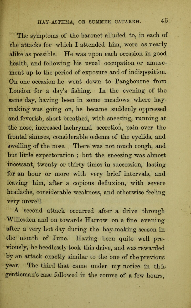 The symptoms of the baronet alluded to, in each of the attacks for which I attended him, were as nearly alike as possible. He was upon each occasion in good health, and following his usual occupation or amuse- ment up to the period of exposure and of indisposition. On one occasion he went down to Pangbourne from London for a day’s fishing. In the evening of the same day, having been in some meadows where hay- making was going on, he became suddenly oppressed and feverish, short breathed, with sneezing, running at the nose, increased lachrymal secretion, pain over the frontal sinuses, considerable cedema of the eyelids, and swelling of the nose. There was not much cough, and but little expectoration ; but the sneezing was almost incessant, twenty or thirty times in succession, lasting for an hour or more with very brief intervals, and leaving him, after a copious defluxion, with severe headache, considerable weakness, and otherwise feeling very unwell. A second attack occurred after a drive through Willesden and on towards Harrow on a fine evening after a very hot day during the hay-making season in the month of June. Having been quite well pre- viously, he heedlessly took this drive, and was rewarded by an attack exactly similar to the one of the previous year. The third that came under my notice in this gentleman’s case followed in the course of a few hours,