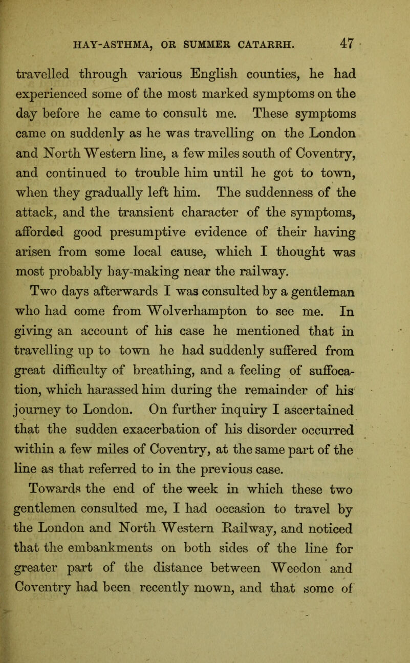 travelled through various English counties, he had experienced some of the most marked symptoms on the day before he came to consult me. These symptoms came on suddenly as he was travelling on the London and North Western line, a few miles south of Coventry, and continued to trouble him until he got to town, when they gradually left him. The suddenness of the attack, and the transient character of the symptoms, afforded good presumptive evidence of their having arisen from some local cause, which I thought was most probably hay-making near the railway. Two days afterwards I was consulted by a gentleman who had come from Wolverhampton to see me. In giving an account of his case he mentioned that in travelling up to town he had suddenly suffered from great difficulty of breathing, and a feeling of suffoca- tion, which harassed him during the remainder of his journey to London. On further inquiry I ascertained that the sudden exacerbation of his disorder occurred within a few miles of Coventry, at the same part of the line as that referred to in the previous case. Towards the end of the week in which these two gentlemen consulted me, I had occasion to travel by the London and North Western Kail way, and noticed that the embankments on both sides of the line for greater part of the distance between Weedon and Coventry had been recently mown, and that some of