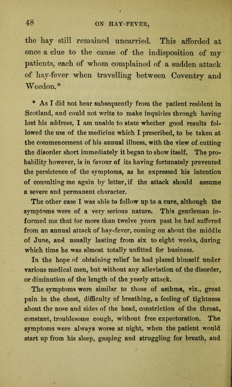 the hay still remained uncarried. This afforded at once a clue to the cause of the indisposition of my patients, each of whom complained of a sudden attack of hay-fever when travelling between Coventry and Weedon.* * As I did not hear subsequently from the patient resident in Scotland, and could not write to make inquiries through having lost his address, I am unable to state whether good results fol- lowed the use of the medicine which I prescribed, to be taken at the commencement of his annual illness, with the view of cutting the disorder short immediately it began to show itself. The pro- bability however, is in favour of its having fortunately prevented the persistence of the symptoms, as he expressed his intention of consulting me again by letter, if the attack should assume a severe and permanent character. The other case I was able to follow up to a cure, although the symptoms were of a very serious nature. This gentleman in- formed me that for more than twelve years past he had suffered from an annual attack of hay-fever, coming on about the middle of June, and usually lasting from six to eight weeks, during which time he was almost totally unfitted for business. In the hope of obtaining relief he had placed himself under various medical men, but without any alleviation of the disorder, or diminution of the length of the yearly attack. The symptoms were similar to those of asthma, viz., great pain in the chest, difficulty of breathing, a feeling of tightness about the nose and sides of the head, constriction of the throat, constant, troublesome cough, without free expectoration. The symptoms were always worse at night, when the patient would start up from his sleep, gasping and struggling for breath, and