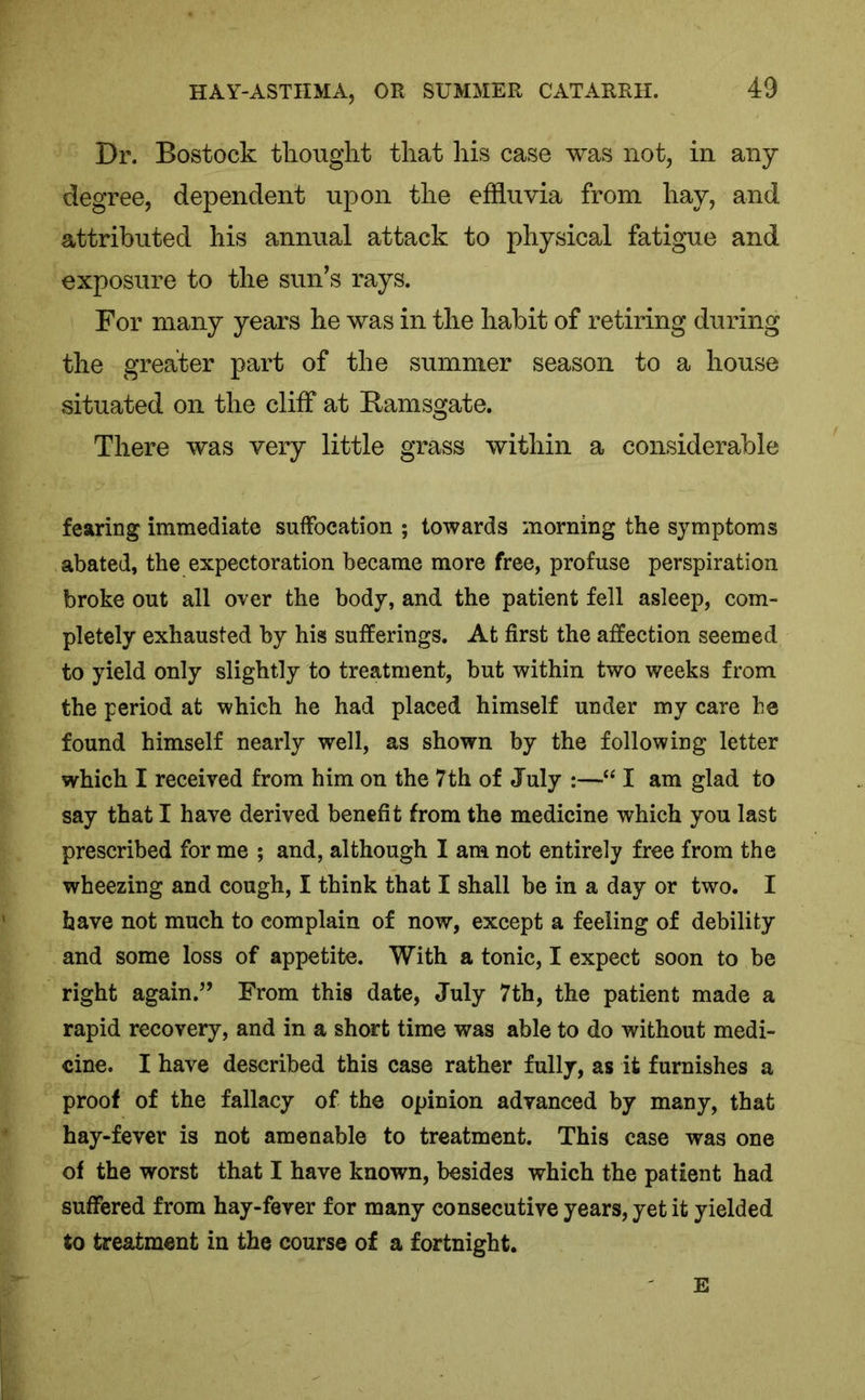 Dr. Bostock thought that his case was not, in any degree, dependent upon the effluvia from hay, and attributed his annual attack to physical fatigue and exposure to the sun’s rays. For many years he was in the habit of retiring during the greater part of the summer season to a house situated on the cliff at Ramsgate. There was very little grass within a considerable fearing immediate suffocation ; towards morning the symptoms abated, the expectoration became more free, profuse perspiration broke out all over the body, and the patient fell asleep, com- pletely exhausted by his sufferings. At first the affection seemed to yield only slightly to treatment, but within two weeks from the period at which he had placed himself under my care he found himself nearly well, as shown by the following letter which I received from him on the 7 th of July :—“ I am glad to say that I have derived benefit from the medicine which you last prescribed for me ; and, although I am not entirely free from the wheezing and cough, I think that I shall be in a day or two. I have not much to complain of now, except a feeling of debility and some loss of appetite. With a tonic, I expect soon to be right again.” From this date, July 7th, the patient made a rapid recovery, and in a short time was able to do without medi- cine. I have described this case rather fully, as it furnishes a proof of the fallacy of the opinion advanced by many, that hay-fever is not amenable to treatment. This case was one of the worst that I have known, besides which the patient had suffered from hay-fever for many consecutive years, yet it yielded to treatment in the course of a fortnight. E