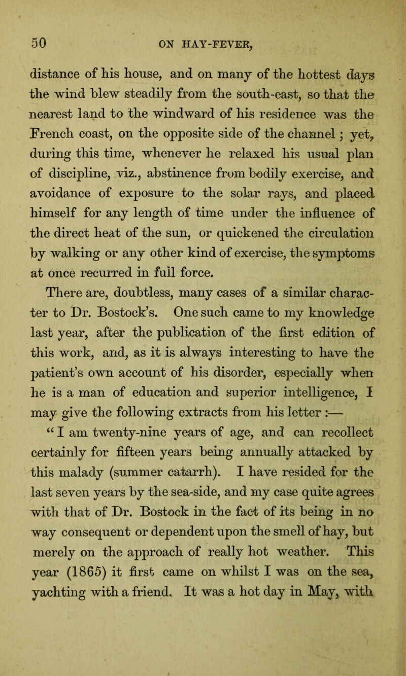 distance of his house, and on many of the hottest days the wind blew steadily from the south-east, so that the nearest land to the windward of his residence was the French coast, on the opposite side of the channel; yet, during this time, whenever he relaxed his usual plan of discipline, viz., abstinence from bodily exercise, and avoidance of exposure to the solar rays, and placed himself for any length of time under the influence of the direct heat of the sun, or quickened the circulation by walking or any other kind of exercise, the symptoms at once recurred in full force. There are, doubtless, many cases of a similar charac- ter to Dr. Bostock’s. One such came to my knowledge last year, after the publication of the first edition of this work, and, as it is always interesting to have the patient’s own account of his disorder, especially when he is a man of education and superior intelligence, I may give the following extracts from his letter :— “ I am twenty-nine years of age, and can recollect certainly for fifteen years being annually attacked by this malady (summer catarrh). I have resided for the last seven years by the sea-side, and my case quite agrees with that of Dr. Bostock in the fact of its being in no way consequent or dependent upon the smell of hay, but merely on the approach of really hot weather. This year (1865) it first came on whilst I was on the sea, yachting with a friend. It was a hot day in May, with