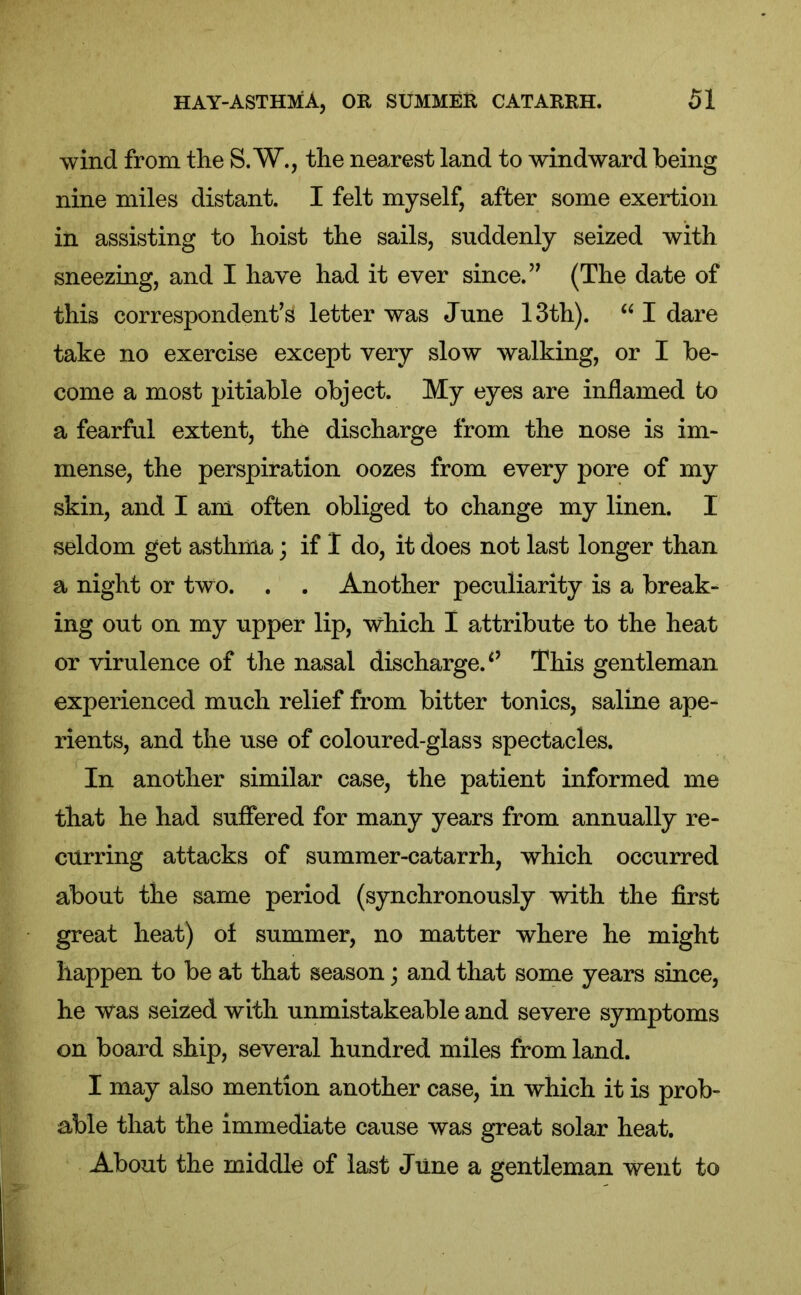 wind from the S.W., the nearest land to windward being nine miles distant. I felt myself, after some exertion in assisting to hoist the sails, suddenly seized with sneezing, and I have had it ever since. ” (The date of this correspondent’s letter was June 13th). “ I dare take no exercise except very slow walking, or I be- come a most pitiable object. My eyes are inflamed to a fearful extent, the discharge from the nose is im- mense, the perspiration oozes from every pore of my skin, and I am often obliged to change my linen. I seldom get asthma; if I do, it does not last longer than a night or two. . . Another peculiarity is a break- ing out on my upper lip, which I attribute to the heat or virulence of the nasal discharge. This gentleman experienced much relief from bitter tonics, saline ape- rients, and the use of coloured-glass spectacles. In another similar case, the patient informed me that he had suffered for many years from annually re- curring attacks of summer-catarrh, which occurred about the same period (synchronously with the first great heat) of summer, no matter where he might happen to be at that season; and that some years since, he was seized with unmistakeable and severe symptoms on board ship, several hundred miles from land. I may also mention another case, in which it is prob- able that the immediate cause was great solar heat. About the middle of last Jline a gentleman went to