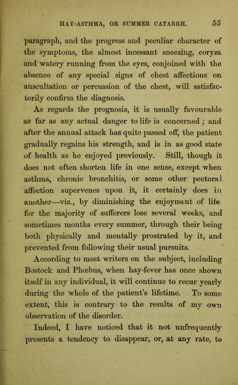 paragraph, and the progress and peculiar character of the symptoms, the almost incessant sneezing, coryza and watery running from the eyes, conjoined with the absence of any special signs of chest affections on auscultation or percussion of the chest, will satisfac- torily confirm the diagnosis. As regards the prognosis, it is usually favourable as far as any actual danger to life is concerned; and after the annual attack has quite passed off, the patient gradually regains his strength, and is in as good state of health as he enjoyed previously. Still, though it does not often shorten life in one sense, except when asthma, chronic bronchitis, or some other pectoral affection supervenes upon it, it certainly does in another—viz., by diminishing the enjoyment of life for the majority of sufferers lose several weeks, and sometimes months every summer, through their being both physically and mentally prostrated by it, and prevented from following their usual pursuits. According to most writers on the subject, including Bostock and Phoebus, when hay-fever has once shown itself in any individual, it will continue to recur yearly during the whole of the patient’s lifetime. To some extent, this is contrary to the results of my own observation of the disorder. Indeed, I have noticed that it not unfrequently presents a tendency to disappear, or, at any rate, to