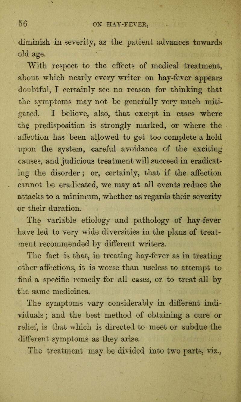 diminish in severity, as the patient advances towards old age. With respect to the effects of medical treatment, about which nearly every writer on hay-fever appears doubtful, I certainly see no reason for thinking that the symptoms may not be generally very much miti- gated. I believe, also, that except in cases where the predisposition is strongly marked, or where the affection has been allowed to get too complete a hold upon the system, careful avoidance of the exciting causes, and judicious treatment will succeed in eradicat- ing the disorder; or, certainly, that if the affection cannot be eradicated, we may at all events reduce the attacks to a minimum, whether as regards their severity or their duration. The variable etiology and pathology of hay-fever have led to very wide diversities in the plans of treat- ment recommended by different writers. The fact is that, in treating hay-fever as in treating other affections, it is worse than useless to attempt to find a specific remedy for all cases, or to treat all by the same medicines. The symptoms vary considerably in different indi- viduals; and the best method of obtaining a cure or relief, is that which is directed to meet or subdue the different symptoms as they arise. The treatment may be divided into two parts, viz.,