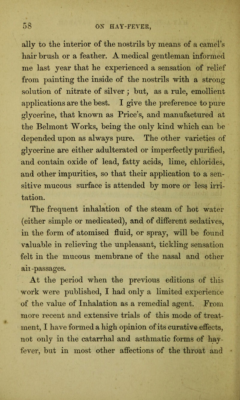 ally to the interior of the nostrils by means of a earners hair brush or a feather. A medical gentleman informed me last year that he experienced a sensation of relief from painting the inside of the nostrils with a strong solution of nitrate of silver ; but, as a rule, emollient applications are the best. I give the preference to pure glycerine, that known as Price’s, and manufactured at the Belmont Works, being the only kind which can be depended upon as always pure. The other varieties of glycerine are either adulterated or imperfectly purified, and contain oxide of lead, fatty acids, lime, chlorides, and other impurities, so that their application to a sen- sitive mucous surface is attended by more or les§ irri- tation. The frequent inhalation of the steam of hot water (either simple or medicated), and of different sedatives, in the form of atomised fluid, or spray, will be found valuable in relieving the unpleasant, tickling sensation felt in the mucous membrane of the nasal and other aii-passages. At the period when the previous editions of this work were published, I had only a limited experience of the value of Inhalation as a remedial agent. From more recent and extensive trials of this mode of treat- ment, I have formed a high opinion of its curative effects, not only in the catarrhal and asthmatic forms of hay- fever, but in most other affections of the throat and