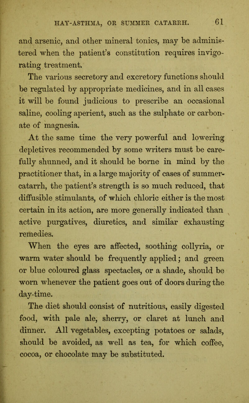 and arsenic, and other mineral tonics, may be adminis- tered when the patient’s constitution requires invigo- rating treatment. The various secretory and excretory functions should be regulated by appropriate medicines, and in all cases it will be found judicious to prescribe an occasional saline, cooling aperient, such as the sulphate or carbon- ate of magnesia. At the same time the very powerful and lowering depletives recommended by some writers must be care- fully shunned, and it should be borne in mind by the practitioner that, in a large majority of cases of summer- catarrh, the patient’s strength is so much reduced, that diffusible stimulants, of which chloric either is the most certain in its action, are more generally indicated than active purgatives, diuretics, and similar exhausting remedies. When the eyes are affected, soothing collyria, or warm water should be frequently applied; and green or blue coloured glass spectacles, or a shade, should be worn whenever the patient goes out of doors during the day-time. The diet should consist of nutritious, easily digested food, with pale ale, sherry, or claret at lunch and dinner. All vegetables, excepting potatoes or salads, should be avoided, as well as tea, for which coffee, cocoa, or chocolate may be substituted.