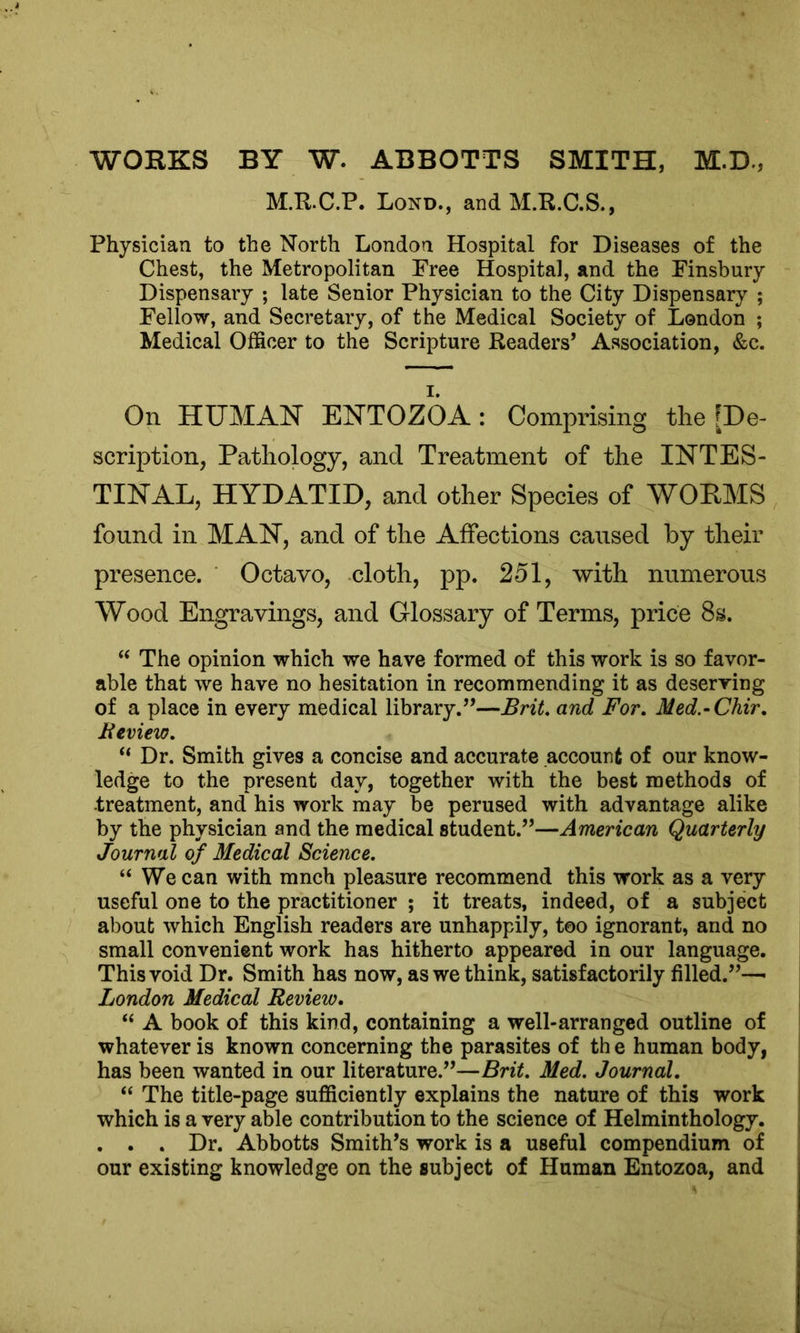 WORKS BY W. ABBOTTS SMITH, M.D., M.R.C.P. Lond., andM.R.C.S., Physician to the North London Hospital for Diseases of the Chest, the Metropolitan Free Hospital, and the Finsbury Dispensary ; late Senior Physician to the City Dispensary ; Fellow, and Secretary, of the Medical Society of London ; Medical Officer to the Scripture Readers’ Association, &c. On HUMAN ENTOZOA : Comprising the [De- scription, Pathology, and Treatment of the INTES- TINAL, HYDATID, and other Species of WORMS found in MAN, and of the Affections caused by their presence. Octavo, cloth, pp. 251, with numerous Wood Engravings, and Glossary of Terms, price 8s. “ The opinion which we have formed of this work is so favor- able that we have no hesitation in recommending it as deserving of a place in every medical library.”—Brit. and For. Med.-Chir. Review. “ Dr. Smith gives a concise and accurate account of our know- ledge to the present day, together with the best methods of treatment, and his work may be perused with advantage alike by the physician and the medical student.”—American Quarterly Journal of Medical Science. “We can with mnch pleasure recommend this work as a very useful one to the practitioner ; it treats, indeed, of a subject about which English readers are unhappily, too ignorant, and no small convenient work has hitherto appeared in our language. This void Dr. Smith has now, as we think, satisfactorily filled.”—• London Medical Review. “ A book of this kind, containing a well-arranged outline of whatever is known concerning the parasites of th e human body, has been wanted in our literature.”—Brit. Med. Journal. “ The title-page sufficiently explains the nature of this work which is a very able contribution to the science of Helminthology. . . . Dr. Abbotts Smith’s work is a useful compendium of our existing knowledge on the subject of Human Entozoa, and
