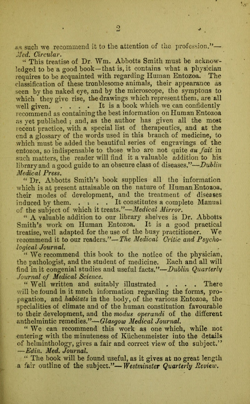 .as such we recommend it to the attention of the profession.”— Hied. Circular. “ This treatise of Dr. Wm. Abbotts Smith must be acknow- ledged to be a good book—that is, it contains what a physician requires to be acquainted with regarding Human Entozoa. The classification of these tronblesome animals, their appearance as seen by the naked eye, and by the microscope, the symptons to which they give rise, the drawings which represent them, are all well given It is a book which we. can confidently recommend as containing the best information on Human Entozoa as yet published ; and, as the author has given all the most recent practice, with a special list of therapeutics, and at the end a glossary of the words used in this branch of medicine, to which must be added the beautiful series of engravings of the entozoa, so indispensable to those who are not quite au fait in such matters, the reader will find it a valuable addition to his library and a good guide to an obscure class of diseases,”—Dublin Medical Press. “ Dr, Abbotts Smith’s book supplies all the information which is at present attainable on the nature of Hum an Entozoa, their modes of development, and the treatment of diseases induced by them. . . It constitutes a complete Manual of the subject of which it treats.”—Medical Mirror. “ A valuable addition to our library shelves is Dr. Abbotts Smith’s work on Human Entozoa. It is a good practical treatise, well adapted for the use of the busy practitioner. We recommend it to our readers.”—The Medical Critic and Psycho- logical Journal. “ We recommend this book to the notice of the physician, the pathologist, and the student of medicine. Each and all will find in it congenial studies and useful facts.”—Dublin Quarterly Journal of Medical Science. “ Well written and suitably illustrated .... There will be found in it mnch information regarding the forms, pro- pagation, and habitats in the body, of the various Entozoa, the specialities of climate and of the human constitution favourable to their development, and the modus operandi of the different anthelmintic remedies.’’-^— Glasgow Medical Journal. “ We can recommend this work as one which, while not entering with the minuteness of Kiichenmeister into the details of helminthology, gives a fair and correct view of the subject.” —Edin. Med. Journal. “ The book will be found useful, as it gives at no great length a fair outline of the subject.”—Westminster Quarterly Review.