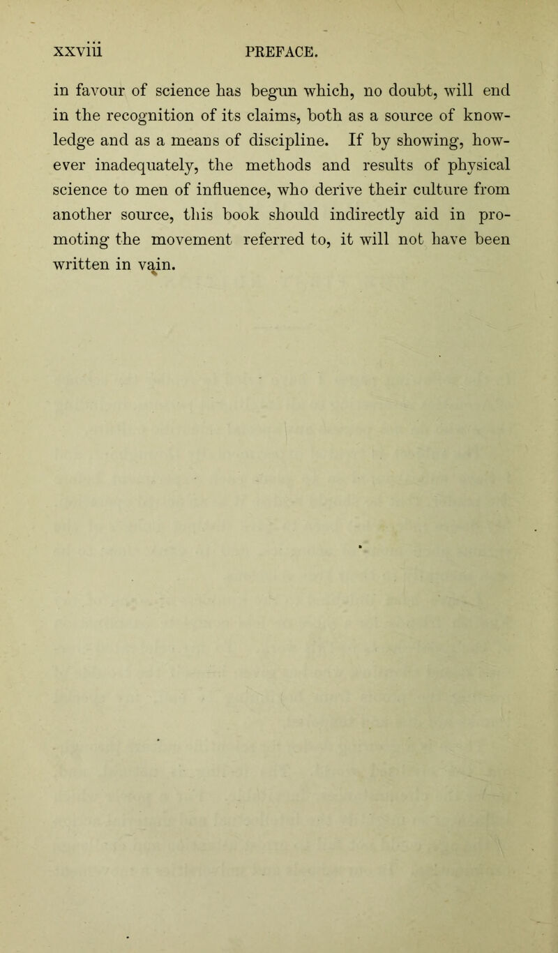 in favour of science has begun which, no doubt, will end in the recognition of its claims, both as a source of know- ledge and as a means of discipline. If by showing, how- ever inadequately, the methods and results of physical science to men of influence, who derive their culture from another source, this hook should indirectly aid in pro- moting the movement referred to, it will not have been written in vain. %