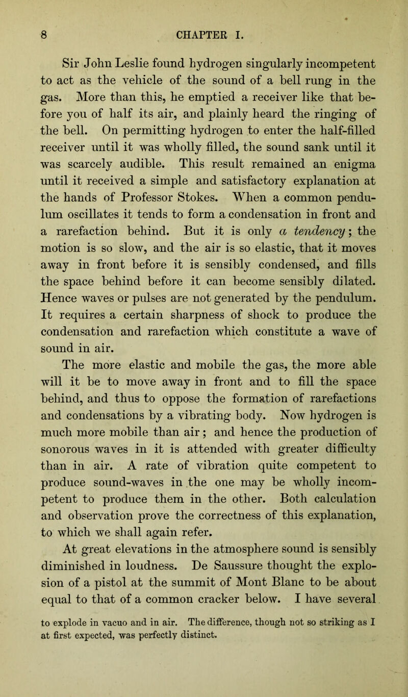 Sir John Leslie found hydrogen singularly incompetent to act as the vehicle of the sound of a bell rung in the gas. More than this, he emptied a receiver like that be- fore you of half its air, and plainly heard the ringing of the bell. On permitting hydrogen to enter the half-filled receiver until it was wholly filled, the sound sank until it was scarcely audible. This result remained an enigma until it received a simple and satisfactory explanation at the hands of Professor Stokes. When a common pendu- lum oscillates it tends to form a condensation in front and a rarefaction behind. But it is only a tendency; the motion is so slow, and the air is so elastic, that it moves away in front before it is sensibly condensed, and fills the space behind before it can become sensibly dilated. Hence waves or pulses are not generated by the pendulum. It requires a certain sharpness of shock to produce the condensation and rarefaction which constitute a wave of sound in air. The more elastic and mobile the gas, the more able will it be to move away in front and to fill the space behind, and thus to oppose the formation of rarefactions and condensations by a vibrating body. Now hydrogen is much more mobile than air; and hence the production of sonorous waves in it is attended with greater difficulty than in air. A rate of vibration quite competent to produce sound-waves in the one may be wholly incom- petent to produce them in the other. Both calculation and observation prove the correctness of this explanation, to which we shall again refer. At great elevations in the atmosphere sound is sensibly diminished in loudness. De Saussure thought the explo- sion of a pistol at the summit of Mont Blanc to be about equal to that of a common cracker below. I have several to explode in vacuo and in air. The difference, though not so striking as I at first expected, was perfectly distinct.