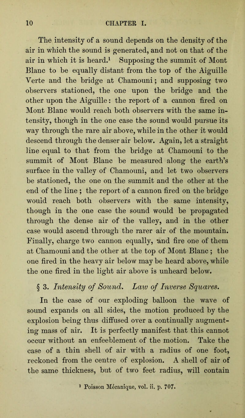 The intensity of a sound depends on the density of the air in which the sound is generated, and not on that of the air in which it is heard.1 Supposing the summit of Mont Blanc to he equally distant from the top of the Aiguille Verte and the bridge at Chamouni; and supposing two observers stationed, the one upon the bridge and the other upon the Aiguille: the report of a cannon fired on Mont Blanc would reach both observers with the same in- tensity, though in the one case the sound would pursue its way through the rare air above, while in the other it would descend through the denser air below. Again, let a straight ]ine equal to that from the bridge at Chamouni to the summit of Mont Blanc be measured along the earth’s surface in the valley of Chamouni, and let two observers be stationed, the one on the summit and the other at the end of the line ; the report of a cannon fired on the bridge would reach both observers with the same intensity, though in the one case the sound would be propagated through the dense air of the valley, and in the other case would ascend through the rarer air of the mountain. Finally, charge two cannon equally, and fire one of them at Chamouni and the other at the top of Mont Blanc ; the one fired in the heavy air below may be heard above, while the one fired in the light air above is unheard below. § 3. Intensity of Sound. Laiu of Inverse Squares. In the case of our exploding balloon the wave of sound expands on all sides, the motion produced by the explosion being thus diffused over a continually augment- ing mass of air. It is perfectly manifest that this cannot occur without an enfeeblement of the motion. Take the case of a thin shell of air with a radius of one foot, reckoned from the centre of explosion. A shell of air of the same thickness, but of two feet radius, will contain 1 Poisson Mecanique, vol. ii. p. 707.