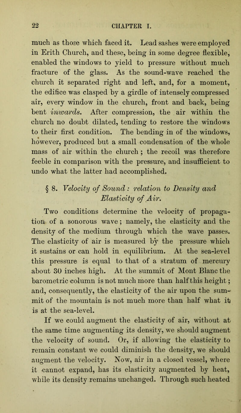 much as those which faced it. Lead sashes were employed in Erith Church, and these, being in some degree flexible, enabled the windows to yield to pressure without much fracture of the glass. As the sound-wave reached the church it separated right and left, and, for a moment, the edifice was clasped by a girdle of intensely compressed air, every window in the church, front and back, being bent inwards. After compression, the air within the church no doubt dilated, tending to restore the windows to their first condition. The bending in of the windows, however, produced but a small condensation of the whole mass of air within the church ; the recoil was therefore feeble in comparison with the pressure, and insufficient to undo what the latter had accomplished. § 8. Velocity of Sound : relation to Density and Elasticity of Air. Two conditions determine the velocity of propaga- tion of a sonorous wave; namely, the elasticity and the density of the medium through which the wave passes. The elasticity of air is measured by the pressure which it sustains or can hold in equilibrium. At the sea-level this pressure is equal to that of a stratum of mercury about 30 inches high. At the summit of Mont Blanc the barometric column is not much more than half this height; and, consequently, the elasticity of the air upon the sum- mit of the mountain is not much more than half what it* is at the sea-level. If we could augment the elasticity of air, without at the same time augmenting its density, we should augment the velocity of sound. Or, if allowing the elasticity to remain constant we could diminish the density, we should augment the velocity. Now, air in a closed vessel, where it cannot expand, has its elasticity augmented by heat, while its density remains unchanged. Through such heated