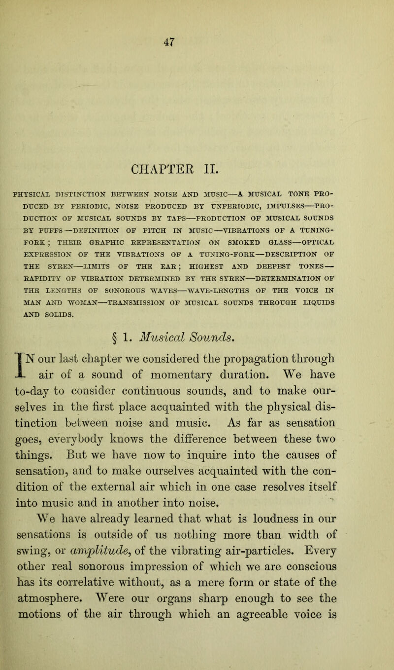 CHAPTER II. PHYSICAL DISTINCTION BETWEEN NOISE AND MUSIC—A MUSICAL TONE PRO- DUCED BY PERIODIC, NOISE PRODUCED BY UNPERIODIC, IMPULSES PRO- DUCTION OF MUSICAL SOUNDS BY TAPS—PRODUCTION OF MUSICAL SOUNDS BY PUFFS—DEFINITION OF PITCH IN MUSIC—VIBRATIONS OF A TUNING- FORK ; THEIR GRAPHIC REPRESENTATION ON SMOKED GLASS—OPTICAL EXPRESSION OF THE VIBRATIONS OF A TUNING-FORK—DESCRIPTION OF THE SYREN LIMITS OF THE EAR; HIGHEST AND DEEPEST TONES — RAPIDITY OF VIBRATION DETERMINED BY THE SYREN DETERMINATION OF THE LENGTHS OF SONOROUS WAVES WAVE-LENGTHS OF THE VOICE IN MAN AND WOMAN—TRANSMISSION OF MUSICAL SOUNDS THROUGH LIQUIDS AND SOLIDS. § 1. Musical Sounds. IN our last chapter we considered the propagation through air of a sound of momentary duration. We have to-day to consider continuous sounds, and to make our- selves in the first place acquainted with the physical dis- tinction between noise and music. As far as sensation goes, everybody knows the difference between these two things. But we have now to inquire into the causes of sensation, and to make ourselves acquainted with the con- dition of the external air which in one case resolves itself into music and in another into noise. We have already learned that what is loudness in our sensations is outside of us nothing more than width of swing, or amplitude, of the vibrating air-particles. Every other real sonorous impression of which we are conscious has its correlative without, as a mere form or state of the atmosphere. Were our organs sharp enough to see the motions of the air through which an agreeable voice is