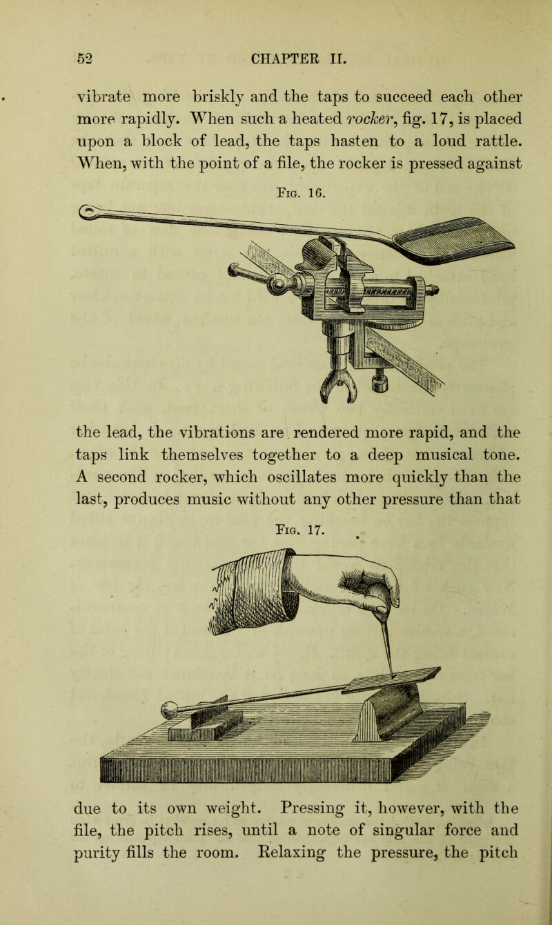 vibrate more briskly and the taps to succeed each other more rapidly. When such a heated rocker, fig. 17, is placed upon a block of lead, the taps hasten to a loud rattle. When, with the point of a file, the rocker is pressed against Pig. 16. the lead, the vibrations are rendered more rapid, and the taps link themselves together to a deep musical tone. A second rocker, which oscillates more quickly than the last, produces music without any other pressure than that Pig. 17. due to its own weight. Pressing it, however, with the file, the pitch rises, until a note of singular force and purity fills the room. Relaxing the pressure, the pitch