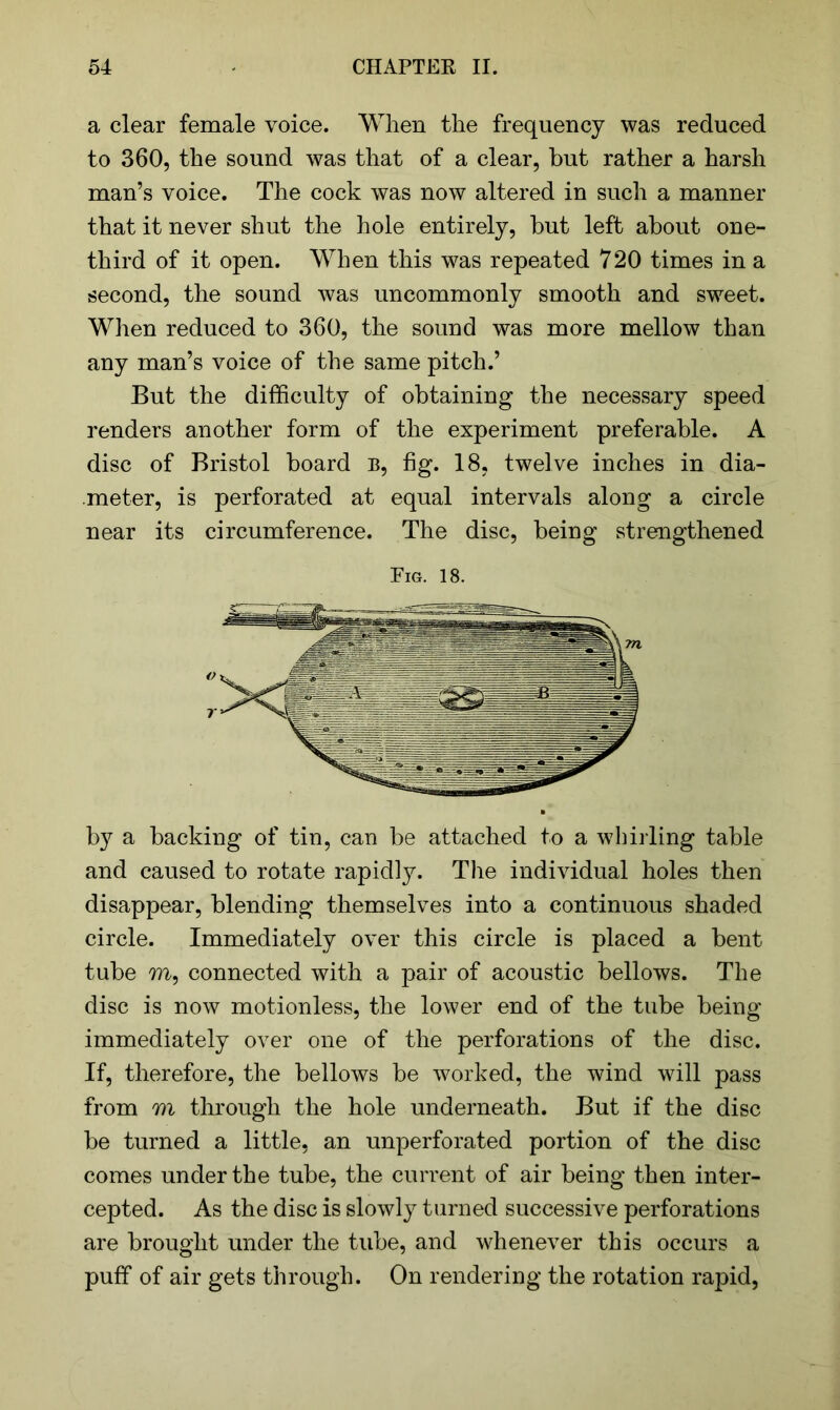 a clear female voice. When the frequency was reduced to 360, the sound was that of a clear, but rather a harsh man’s voice. The cock was now altered in such a manner that it never shut the hole entirely, but left about one- third of it open. When this was repeated 720 times in a second, the sound was uncommonly smooth and sweet. When reduced to 360, the sound was more mellow than any man’s voice of the same pitch.’ But the difficulty of obtaining the necessary speed renders another form of the experiment preferable. A disc of Bristol board B, fig. 18, twelve inches in dia- meter, is perforated at equal intervals along a circle near its circumference. The disc, being strengthened Fig. 18. V r by a backing of tin, can be attached to a whilling table and caused to rotate rapidly. The individual holes then disappear, blending themselves into a continuous shaded circle. Immediately over this circle is placed a bent tube m, connected with a pair of acoustic bellows. The disc is now motionless, the lower end of the tube being immediately over one of the perforations of the disc. If, therefore, the bellows be worked, the wind will pass from m through the hole underneath. But if the disc be turned a little, an unperforated portion of the disc comes under the tube, the current of air being then inter- cepted. As the disc is slowly turned successive perforations are brought under the tube, and whenever this occurs a puff of air gets through. On rendering the rotation rapid,