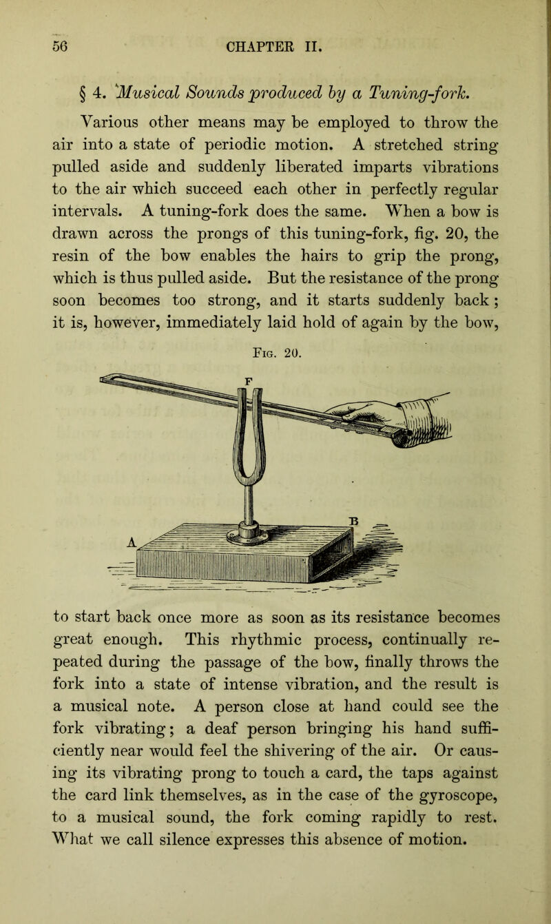 § 4. ‘'Musical Sounds produced by a Tuning-fork. Various other means may be employed to throw the air into a state of periodic motion. A stretched string pulled aside and suddenly liberated imparts vibrations to the air which succeed each other in perfectly regular intervals. A tuning-fork does the same. When a bow is drawn across the prongs of this tuning-fork, fig. 20, the resin of the bow enables the hairs to grip the prong, which is thus pulled aside. But the resistance of the prong soon becomes too strong, and it starts suddenly back; it is, however, immediately laid hold of again by the bow, Fig. 20. to start back once more as soon as its resistance becomes great enough. This rhythmic process, continually re- peated during the passage of the bow, finally throws the fork into a state of intense vibration, and the result is a musical note. A person close at hand could see the fork vibrating; a deaf person bringing his hand suffi- ciently near would feel the shivering of the air. Or caus- ing its vibrating prong to touch a card, the taps against the card link themselves, as in the case of the gyroscope, to a musical sound, the fork coming rapidly to rest. What we call silence expresses this absence of motion.