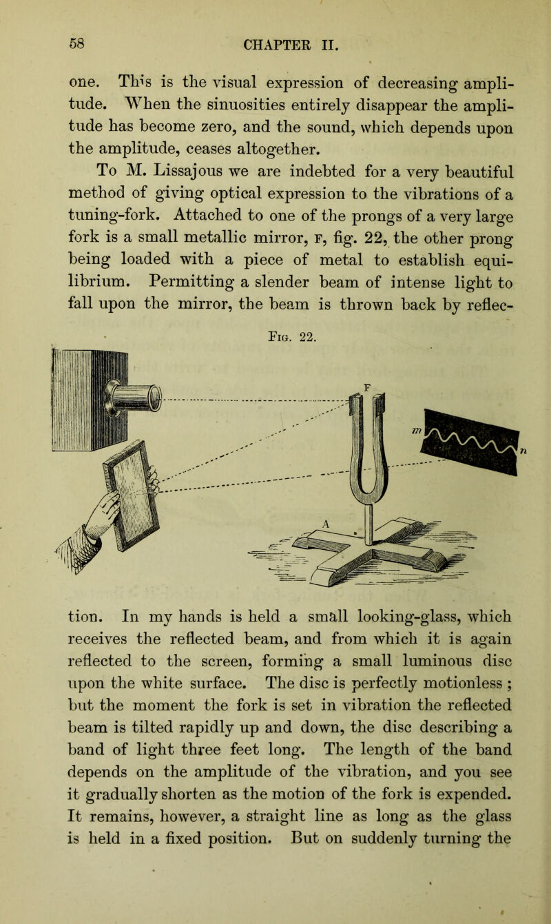 one. This is the visual expression of decreasing ampli- tude. When the sinuosities entirely disappear the ampli- tude has become zero, and the sound, which depends upon the amplitude, ceases altogether. To M. Lissajous we are indebted for a very beautiful method of giving optical expression to the vibrations of a tuning-fork. Attached to one of the prongs of a very large fork is a small metallic mirror, f, fig. 22, the other prong being loaded with a piece of metal to establish equi- librium. Permitting a slender beam of intense light to fall upon the mirror, the beam is thrown back by reflec- Fig. 22. tion. In my hands is held a small looking-glass, which receives the reflected beam, and from which it is again reflected to the screen, forming a small luminous disc upon the white surface. The disc is perfectly motionless ; but the moment the fork is set in vibration the reflected beam is tilted rapidly up and down, the disc describing a band of light three feet long. The length of the band depends on the amplitude of the vibration, and you see it gradually shorten as the motion of the fork is expended. It remains, however, a straight line as long as the glass is held in a fixed position. But on suddenly turning the