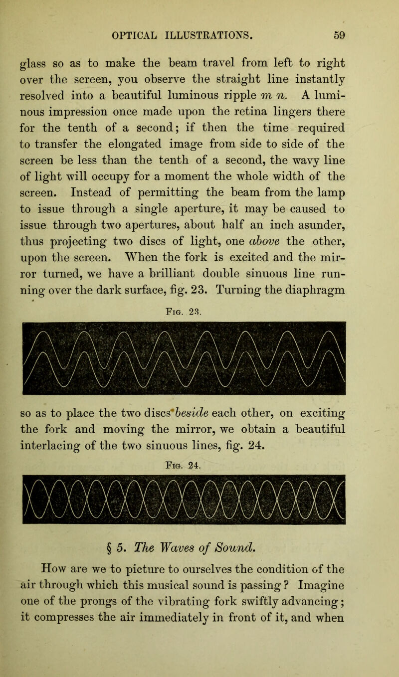 glass so as to make the beam travel from left to right over the screen, you observe the straight line instantly resolved into a beautiful luminous ripple mu. A lumi- nous impression once made upon the retina lingers there for the tenth of a second; if then the time required to transfer the elongated image from side to side of the screen be less than the tenth of a second, the wavy line of light will occupy for a moment the whole width of the screen. Instead of permitting the beam from the lamp to issue through a single aperture, it may be caused to issue through two apertures, about half an inch asunder, thus projecting two discs of light, one above the other, upon the screen. When the fork is excited and the mir- ror turned, we have a brilliant double sinuous line run- ning over the dark surface, fig. 23. Turning the diaphragm Fig. 23. so as to place the two discs*beside each other, on exciting the fork and moving the mirror, we obtain a beautiful interlacing of the two sinuous lines, fig. 24. Fig. 24. § 5. The Waves of Sound. How are we to picture to ourselves the condition of the air through which this musical sound is passing ? Imagine one of the prongs of the vibrating fork swiftly advancing; it compresses the air immediately in front of it, and when