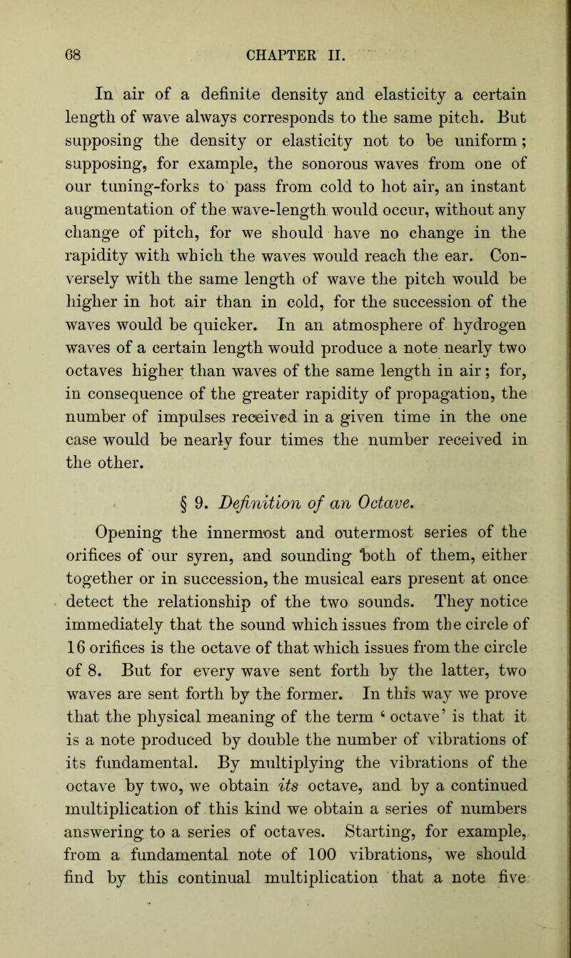 In air of a definite density and elasticity a certain length of wave always corresponds to the same pitch. But supposing the density or elasticity not to be uniform; supposing, for example, the sonorous waves from one of our tuning-forks to pass from cold to hot air, an instant augmentation of the wave-length would occur, without any change of pitch, for we should have no change in the rapidity with which the waves would reach the ear. Con- versely with the same length of wave the pitch would be higher in hot air than in cold, for the succession of the waves would be quicker. In an atmosphere of hydrogen waves of a certain length would produce a note nearly two octaves higher than waves of the same length in air; for, in consequence of the greater rapidity of propagation, the number of impulses received in a given time in the one case would be nearly four times the number received in the other. § 9. Definition of an Octave. Opening the innermost and outermost series of the orifices of our syren, and sounding ‘both of them, either together or in succession, the musical ears present at once detect the relationship of the two sounds. They notice immediately that the sound which issues from the circle of 16 orifices is the octave of that which issues from the circle of 8. But for every wave sent forth by the latter, two waves are sent forth by the former. In this way we prove that the physical meaning of the term 6 octave ’ is that it is a note produced by double the number of vibrations of its fundamental. By multiplying the vibrations of the octave by two, we obtain its octave, and by a continued multiplication of this kind we obtain a series of numbers answering to a series of octaves. Starting, for example, from a fundamental note of 100 vibrations, we should find by this continual multiplication that a note five