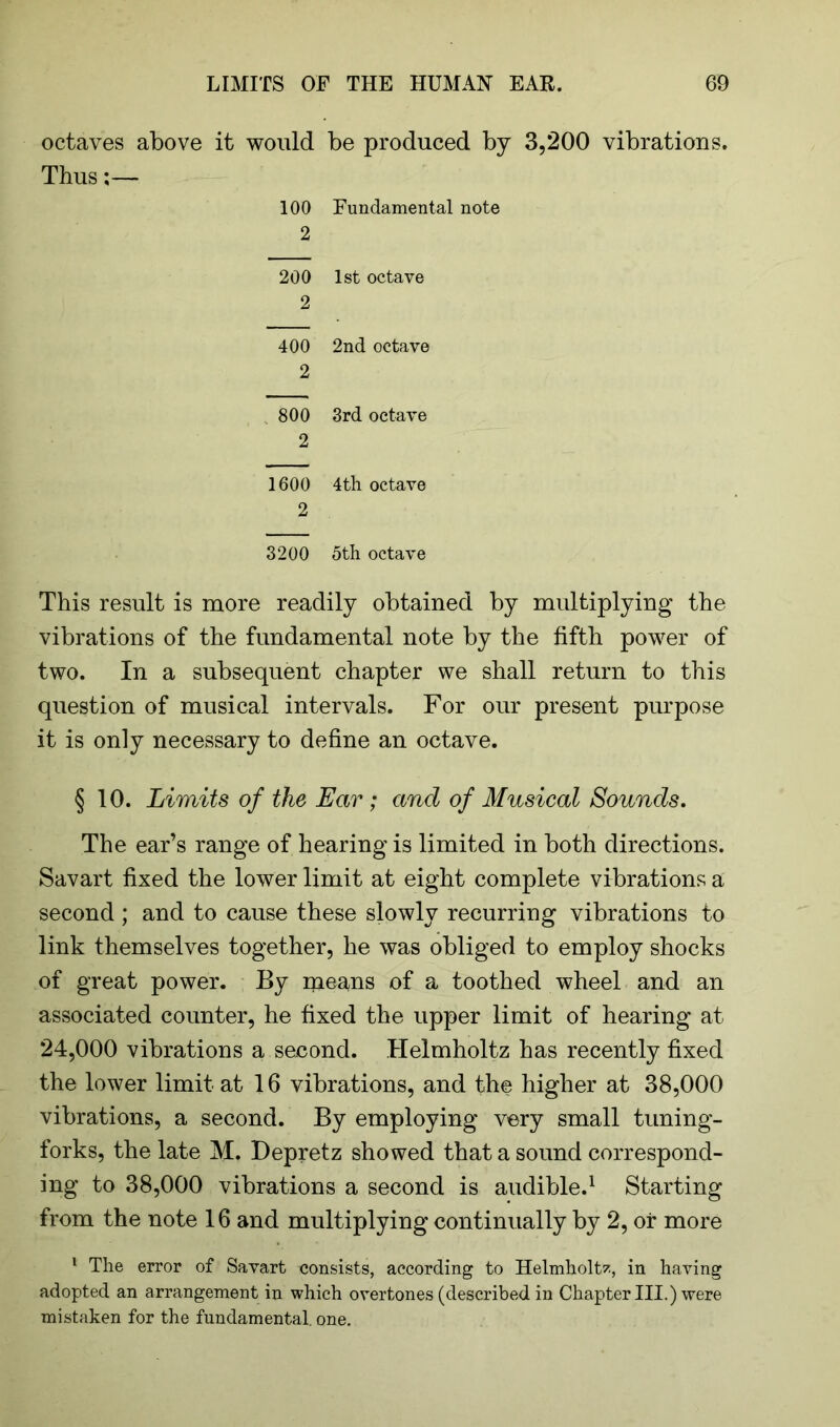 octaves above it would be produced by 3,200 vibrations. Thus;— 100 Fundamental note 2 200 1st octave 2 400 2nd octave 2 800 3rd octave 2 1600 4th octave 2 3200 5th octave This result is more readily obtained by multiplying the vibrations of the fundamental note by the fifth power of two. In a subsequent chapter we shall return to this question of musical intervals. For our present purpose it is only necessary to define an octave. § 10. Limits of the Ear; and of Musical Sounds. The ear’s range of hearing is limited in both directions. Savart fixed the lower limit at eight complete vibrations a second ; and to cause these slowly recurring vibrations to link themselves together, he was obliged to employ shocks of great power. By means of a toothed wheel and an associated counter, he fixed the upper limit of hearing at 24,000 vibrations a second. Helmholtz has recently fixed the lower limit at 16 vibrations, and the higher at 38,000 vibrations, a second. By employing very small tuning- forks, the late M. Depretz showed that a sound correspond- ing to 38,000 vibrations a second is audible.1 Starting from the note 16 and multiplying continually by 2, or more 1 The error of Savart consists, according to Helmholtz, in having adopted an arrangement in which overtones (described in Chapter III.) were mistaken for the fundamental, one.