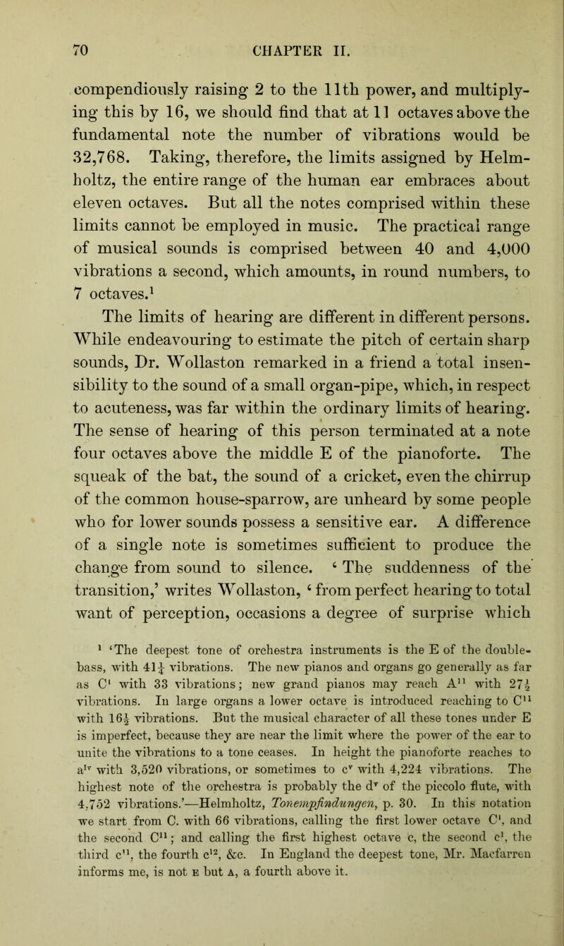 compendiously raising 2 to the 11th power, and multiply- ing this by 16, we should find that at 11 octaves above the fundamental note the number of vibrations would be 32,768. Taking, therefore, the limits assigned by Helm- holtz, the entire range of the human ear embraces about eleven octaves. But all the notes comprised within these limits cannot be employed in music. The practical range of musical sounds is comprised between 40 and 4,000 vibrations a second, which amounts, in round numbers, to 7 octaves.1 * * The limits of hearing are different in different persons. While endeavouring to estimate the pitch of certain sharp sounds, Dr. Wollaston remarked in a friend a total insen- sibility to the sound of a small organ-pipe, which, in respect to acuteness, was far within the ordinary limits of hearing. The sense of hearing of this person terminated at a note four octaves above the middle E of the pianoforte. The squeak of the bat, the sound of a cricket, even the chirrup of the common house-sparrow, are unheard by some people who for lower sounds possess a sensitive ear. A difference of a single note is sometimes sufficient to produce the change from sound to silence. 4 * * * * * * The suddenness of the transition,’ writes Wollaston, 4 from perfect hearing to total want of perception, occasions a degree of surprise which 1 ‘The deepest tone of orchestra instruments is the E of the double- bass, with 41^ vibrations. The new pianos and organs go generally as far as Cl with 33 vibrations; new grand pianos may reach A11 with 27£ vibrations. In large organs a lower octave is introduced reaching to C11 with I65 vibrations. But the musical character of all these tones under E is imperfect, because they are near the limit where the power of the ear to unite the vibrations to a tone ceases. In height the pianoforte reaches to a,v with 3,520 vibrations, or sometimes to cT with 4,224 vibrations. The highest note of the orchestra is probably the dv of the piccolo flute, with 4,752 vibrations.’—Helmholtz, Tonempfindungen, 30. In this notation we start from C. with 66 vibrations, calling the first lower octave C1, and the second C11; and calling the first highest octave c, the second c1, the third cu, the fourth c12, &c. In England the deepest tone, Mr. Macfarren informs me, is not e but a, a fourth above it.