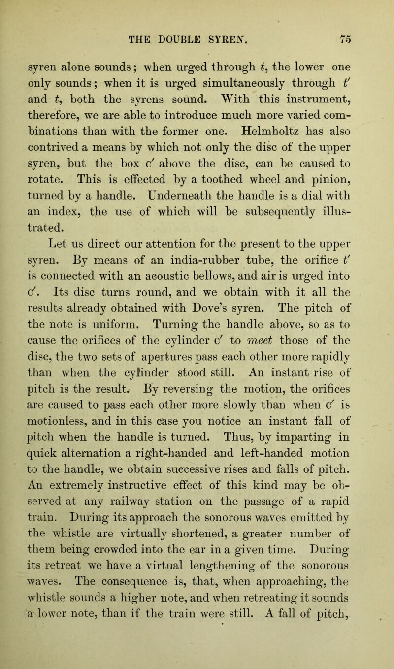 syren alone sounds; when urged through £, the lower one only sounds; when it is urged simultaneously through if and t, both the syrens sound. With this instrument, therefore, we are able to introduce much more varied com- binations than with the former one. Helmholtz has also contrived a means by which not only the disc of the upper syren, but the box c' above the disc, can be caused to rotate. This is effected by a toothed wheel and pinion, turned by a handle. Underneath the handle is a dial with an index, the use of which will be subsequently illus- trated. Let us direct our attention for the present to the upper syren. By means of an india-rubber tube, the orifice t' is connected with an acoustic bellows, and air is urged into &. Its disc turns round, and we obtain with it all the results already obtained with Dove’s syren. The pitch of the note is uniform. Turning the handle above, so as to cause the orifices of the cylinder c' to meet those of the disc, the two sets of apertures pass each other more rapidly than when the cylinder stood still. An instant rise of pitch is the result.- By reversing the motion, the orifices are caused to pass each other more slowly than wdien c' is motionless, and in this case you notice an instant fall of pitch when the handle is turned. Thus, by imparting in quick alternation a right-handed and left-handed motion to the handle, we obtain successive rises and falls of pitch. An extremely instructive effect of this kind may be ob- served at any railway station on the passage of a rapid train. During its approach the sonorous waves emitted by the whistle are virtually shortened, a greater number of them being crowded into the ear in a given time. During its retreat we have a virtual lengthening of the sonorous waves. The consequence is, that, when approaching, the whistle sounds a higher note, and when retreating it sounds a lower note, than if the train were still. A fall of pitch,