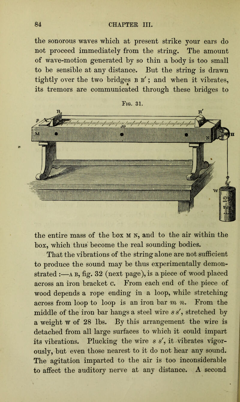 the sonorous waves which at present strike your ears do not proceed immediately from the string. The amount of wave-motion generated by so thin a body is too small to be sensible at any distance. But the string is drawn tightly over the two bridges b b' ; and when it vibrates, its tremors are communicated through these bridges to Fig. 31. the entire mass of the box M n, and to the air within the box, which thus’ become the real sounding bodies. That the vibrations of the string alone are not sufficient to produce the sound may be thus experimentally demon- strated :—a B, fig. 32 (next page), is a piece of wood placed across an iron bracket c. From each end of the piece of wood depends a rope ending in a loop, while stretching across from loop to loop is an iron bar m n. From the middle of the iron bar hangs a steel wire s s', stretched by a weight w of 28 lbs. By this arrangement the wire is detached from all large surfaces to which it could impart its vibrations. Plucking the wire s s', it vibrates vigor- ously, but even those nearest to it do not hear any sound. The agitation imparted to the air is too inconsiderable to affect the auditory nerve at any distance. A second