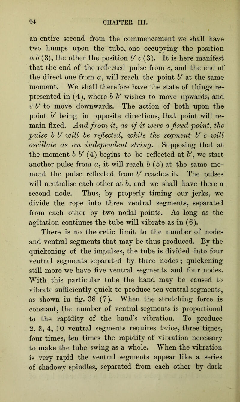 an entire second from the commencement we shall have two humps upon the tube, one occupying the position a b (3), the other the position b' c (3). It is here manifest that the end of the reflected pulse from c, and the end of the direct one from a, will reach the point b' at the same moment. We shall therefore have the state of things re- presented in (4), where b b' wishes to move upwards, and c b' to move downwards. The action of both upon the point b' being in opposite directions, that point will re- main fixed. And from it, as if it were a fixed point, the 'pulse b b' will be reflected, while the segment b' c will oscillate as an independent string. Supposing that at the moment b b' (4) begins to be reflected at we start another pulse from a, it will reach b (5) at the same mo- ment the pulse reflected from b' reaches it. The pulses will neutralise each other at 6, and we shall have there a second node. Thus, by properly timing our jerks, we divide the rope into three ventral segments, separated from each other by two nodal points. As long as the agitation continues the tube will vibrate as in (6). There is no theoretic limit to the number of nodes and ventral segments that may be thus produced. By the quickening of the impulses, the tube is divided into four ventral segments separated by three nodes; quickening still more we have five ventral segments and four nodes. With this particular tube the hand may be caused to vibrate sufficiently quick to produce ten ventral segments, as shown in fig. 38 (7). When the stretching force is constant, the number of ventral segments is proportional to the rapidity of the hand’s vibration. To produce 2, 3, 4, 10 ventral segments requires twice, three times, four times, ten times the rapidity of vibration necessary to make the tube swing as a whole. When the vibration is very rapid the ventral segments appear like a series of shadowy spindles, separated from each other by dark