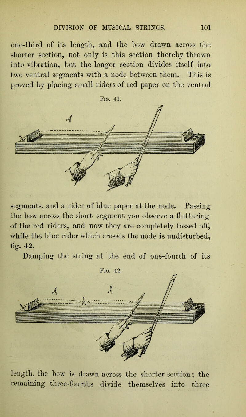 one-third of its length, and the bow drawn across the shorter section, not only is this section thereby thrown into vibration, but the longer section divides itself into two ventral segments with a node between them. This is proved by placing small riders of red paper on the ventral Fig. 41. segments, and a rider of blue paper at the node. Passing the bow across the short segment you observe a fluttering of the red riders, and now they are completely tossed off, while the blue rider which crosses the node is undisturbed, fig. 42. Damping the string at the end of one-fourth of its Fig. 42. length, the bow is drawn across the shorter section; the remaining three-fourths divide themselves into three