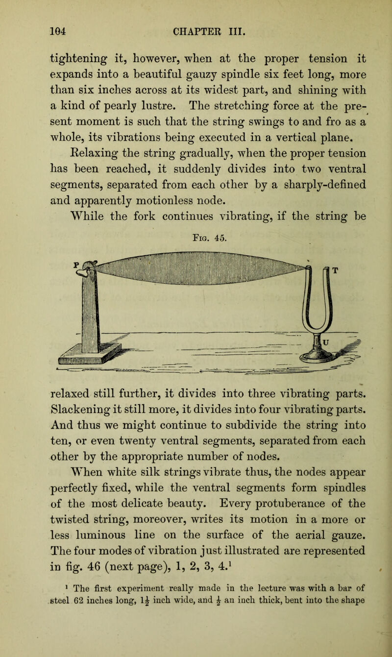 tightening it, however, when at the proper tension it expands into a beautiful gauzy spindle six feet long, more than six inches across at its widest part, and shining with a kind of pearly lustre. The stretching force at the pre- sent moment is such that the string swings to and fro as a whole, its vibrations being executed in a vertical plane. Eelaxing the string gradually, when the proper tension has been reached, it suddenly divides into two ventral segments, separated from each other by a sharply-defined and apparently motionless node. While the fork continues vibrating, if the string be Fig. 45. relaxed still further, it divides into three vibrating parts. Slackening it still more, it divides into four vibrating parts. And thus we might continue to subdivide the string into ten, or even twenty ventral segments, separated from each other by the appropriate number of nodes. When white silk strings vibrate thus, the nodes appear perfectly fixed, while the ventral segments form spindles of the most delicate beauty. Every protuberance of the twisted string, moreover, writes its motion in a more or less luminous line on the surface of the aerial gauze. The four modes of vibration just illustrated are represented in fig. 46 (next page), 1, 2, 3, 4.1 1 The first experiment really made in the lecture was with a bar of steel 62 inches long, 1^ inch wide, and £ an inch thick, bent into the shape