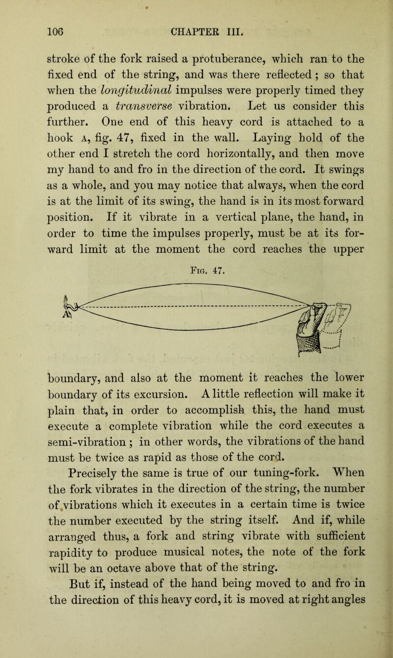 stroke of the fork raised a protuberance, which ran to the fixed end of the string, and was there reflected ; so that when the longitudinal impulses were properly timed they produced a transverse vibration. Let us consider this further. One end of this heavy cord is attached to a hook a, fig. 47, fixed in the wall. Laying hold of the other end I stretch the cord horizontally, and then move my hand to and fro in the direction of the cord. It swings as a whole, and you may notice that always, when the cord is at the limit of its swing, the hand is in its most forward position. If it vibrate in a vertical plane, the hand, in order to time the impulses properly, must be at its for- ward limit at the moment the cord reaches the upper Fig. 47. boundary, and also at the moment it reaches the lower boundary of its excursion. A little reflection will make it plain that, in order to accomplish this, the hand must execute a complete vibration while the cord executes a semi-vibration ; in other words, the vibrations of the hand must be twice as rapid as those of the cord. Precisely the same is true of our tuning-fork. When the fork vibrates in the direction of the string, the number of vibrations which it executes in a certain time is twice the number executed by the string itself. And if, while arranged thus, a fork and string vibrate with sufficient rapidity to produce musical notes, the note of the fork will be an octave above that of the string. But if, instead of the hand being moved to and fro in the direction of this heavy cord, it is moved at right angles