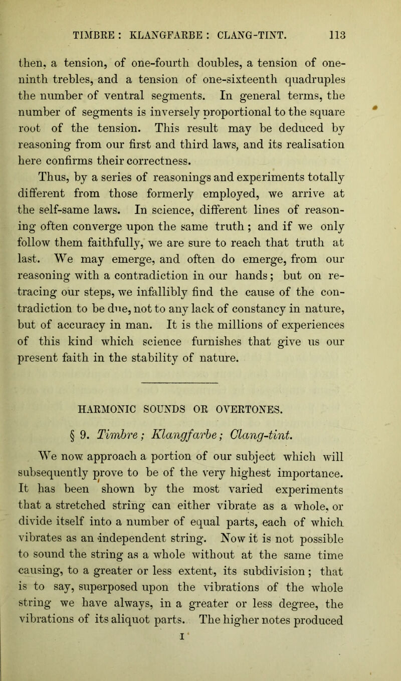 then, a tension, of one-fourth doubles, a tension of one- ninth trebles, and a tension of one-sixteenth quadruples the number of ventral segments. In general terms, the number of segments is inversely proportional to the square root of the tension. This result may be deduced by reasoning from our first and third laws, and its realisation here confirms their correctness. Thus, by a series of reasonings and experiments totally different from those formerly employed, we arrive at the self-same laws. In science, different lines of reason- ing often converge upon the same truth ; and if we only follow them faithfully, we are sure to reach that truth at last. We may emerge, and often do emerge, from our reasoning with a contradiction in our hands; but on re- tracing our steps, we infallibly find the cause of the con- tradiction to be due, not to any lack of constancy in nature, but of accuracy in man. It is the millions of experiences of this kind which science furnishes that give us our present faith in the stability of nature. HARMONIC SOUNDS OR OVERTONES. § 9. Timbre; Klangfavbe; Clang-tint. We now approach a portion of our subject which will subsequently prove to be of the very highest importance. It has been shown by the most varied experiments that a stretched string can either vibrate as a whole, or divide itself into a number of equal parts, each of which, vibrates as an independent string. Now it is not possible to sound the string as a whole without at the same time causing, to a greater or less extent, its subdivision; that is to say, superposed upon the vibrations of the whole string we have always, in a greater or less degree, the vibrations of its aliquot parts. The higher notes produced i