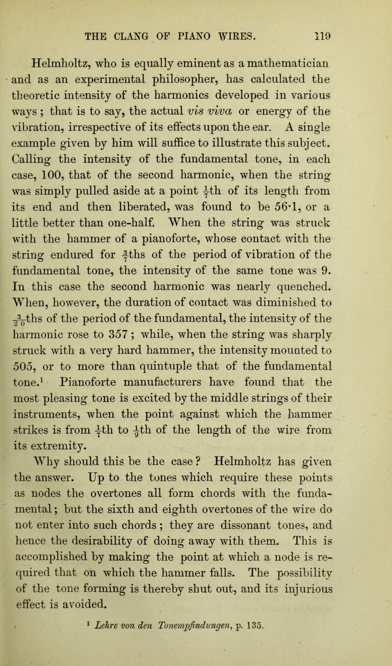 Helmholtz, who is equally eminent as a mathematician and as an experimental philosopher, has calculated the theoretic intensity of the harmonics developed in various ways ; that is to say, the actual vis viva or energy of the vibration, irrespective of its effects upon the ear. A single example given by him will suffice to illustrate this subject. Calling the intensity of the fundamental tone, in each case, 100, that of the second harmonic, when the string was simply pulled aside at a point -1-th of its length from its end and then liberated, was found to he 56*1, or a little better than one-half. When the string was struck with the hammer of a pianoforte, whose contact with the string endured for -^ths of the period of vibration of the fundamental tone, the intensity of the same tone was 9. In this case the second harmonic was nearly quenched. When, however, the duration of contact was diminished to -A^ths of the period of the fundamental, the intensity of the harmonic rose to 357 ; while, when the string was sharply struck with a very hard hammer, the intensity mounted to 505, or to more than quintuple that of the fundamental tone.1 Pianoforte manufacturers have found that the most pleasing tone is excited by the middle strings of their instruments, when the point against which the hammer strikes is from Ath to A-th of the length of the wire from its extremity. Why should this be the case ? Helmholtz has given the answer. Up to the tones which require these points as nodes the overtones all form chords with the funda- mental ; but the sixth and eighth overtones of the wire do not enter into such chords ; they are dissonant tones, and hence the desirability of doing away with them. This is accomplished by making the point at which a node is re- quired that on which the hammer falls. The possibility of the tone forming is thereby shut out, and its injurious effect is avoided. 1 Lehre von den Tonempfindnngen, p. 135.