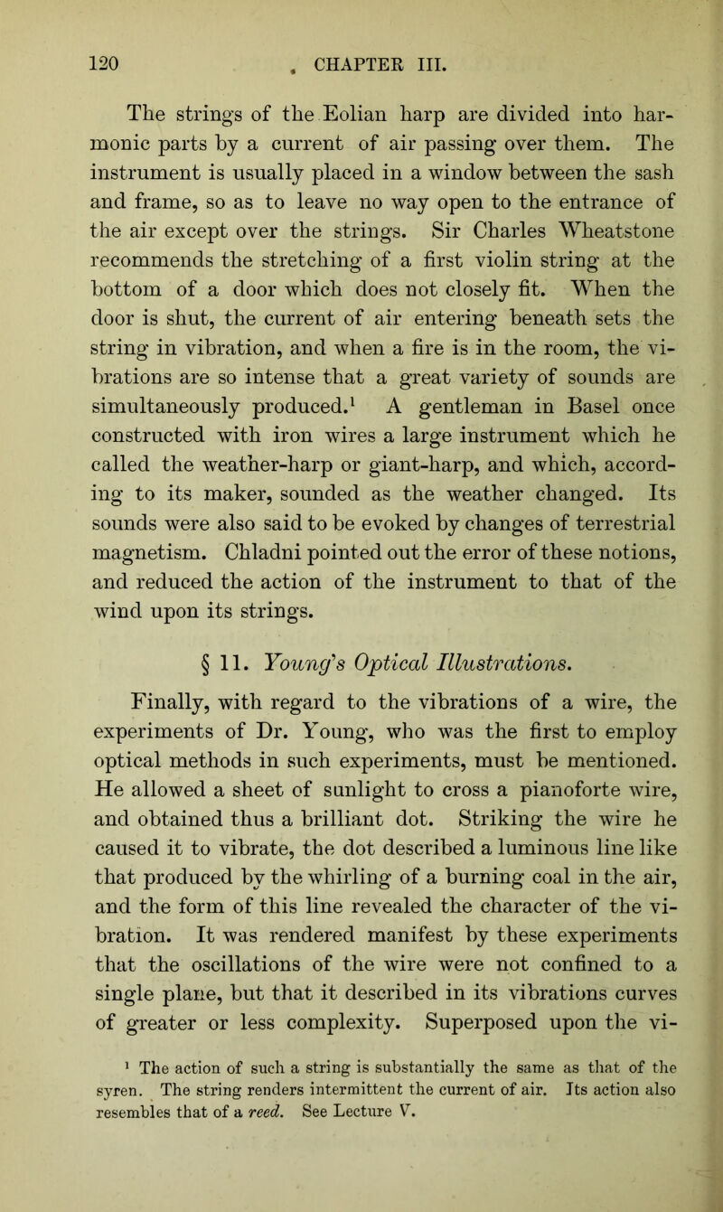 The strings of the Eolian harp are divided into har- monic parts by a current of air passing over them. The instrument is usually placed in a window between the sash and frame, so as to leave no way open to the entrance of the air except over the strings. Sir Charles Wheatstone recommends the stretching of a first violin string at the bottom of a door which does not closely fit. When the door is shut, the current of air entering beneath sets the string in vibration, and when a fire is in the room, the vi- brations are so intense that a great variety of sounds are simultaneously produced.1 A gentleman in Basel once constructed with iron wires a large instrument which he called the weather-harp or giant-harp, and which, accord- ing to its maker, sounded as the weather changed. Its sounds were also said to be evoked by changes of terrestrial magnetism. Chladni pointed out the error of these notions, and reduced the action of the instrument to that of the wind upon its strings. §11. Young’s Optical Illustrations. Finally, with regard to the vibrations of a wire, the experiments of Dr. Young, who was the first to employ optical methods in such experiments, must be mentioned. He allowed a sheet of sunlight to cross a pianoforte wire, and obtained thus a brilliant dot. Striking the wire he caused it to vibrate, the dot described a luminous line like that produced by the whirling of a burning coal in the air, and the form of this line revealed the character of the vi- bration. It was rendered manifest by these experiments that the oscillations of the wire were not confined to a single plane, but that it described in its vibrations curves of greater or less complexity. Superposed upon the vi- 1 The action of such a string is substantially the same as that of the syren. The string renders intermittent the current of air. Its action also resembles that of a reed. See Lecture V.