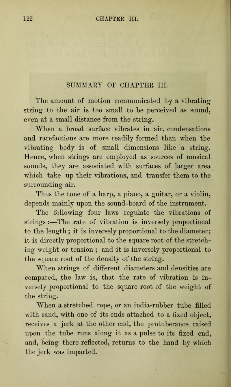 SUMMARY OF CHAPTER III. The amount of motion communicated by a vibrating string to the air is too small to be perceived as sound, even at a small distance from the string. When a broad surface vibrates in air, condensations and rarefactions are more readily formed than when the vibrating body is of small dimensions like a string. Hence, when strings are employed as sources of musical, sounds, they are associated with surfaces of larger area which take up their vibrations, and transfer them to the surrounding air. Thus the tone of a harp, a piano, a guitar, or a violin, depends mainly upon the sound-board of the instrument. The following four laws regulate the vibrations of strings :—The rate of vibration is inversely proportional to the length ; it is inversely proportional to the diameter; it is directly proportional to the square root of the stretch- ing weight or tension ; and -it is inversety proportional to the square root of the density of the string. When strings of different diameters and densities are compared, the law is, that the rate of vibration is in- versely proportional to the square root of the weight of the string. When a stretched rope, or an india-rubber tube filled with sand, with one of its ends attached to a fixed object, receives a jerk at the other end, the protuberance raised upon the tube runs along it as a pulse to its fixed end, and, being there reflected, returns to the hand by which the jerk was imparted.