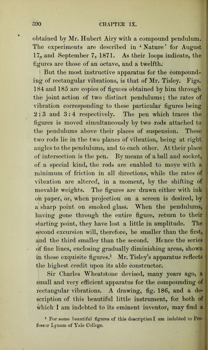 obtained by Mr. Hubert Airy with a compound pendulum. The experiments are described in ‘Nature’ for August 17f, and September 7, 1871. As their loops indicate, the figures are those of an octave, and a twelfth. But the most instructive apparatus for the compound- ing of rectangular vibrations, is that of Mr. Tisley. Figs. 184 and 185 are copies of figures obtained by him through the joint action of two distinct pendulums; the rates of vibration corresponding to these particular figures being 2 ; 3 and 3: 4 respectively. The pen which traces the figures is moved simultaneously by two rods attached to the pendulums above their places of suspension. These two rods lie in the two planes of vibration, being at right angles to the pendulums, and to each other. At their place of intersection is the pen. By means of a ball and socket, of a special kind, the rods are enabled to move with a minimum of friction in all directions, while the rates of vibration are altered, in a moment, by the shifting of movable weights. The figures are drawn either with ink oh paper, or, when projection on a screen is desired, by a sharp point on smoked glass. When the pendulums, having gone through the entire figure, return to their starting point, they have lost a little in amplitude. The second excursion will, therefore, be smaller than the first, and the third smaller than the second. Hence the series of fine lines, enclosing gradually diminishing areas, shown ijn these exquisite figures.1 Mr. Tisley’s apparatus reflects the highest credit upon its able constructor. Sir Charles Wheatstone devised, many years ago, a small and very efficient apparatus for the compounding of rectangular vibrations. A drawing, fig. 186, and a de- scription of this beautiful little instrument, for both of which 1 am indebted to its eminent inventor, may find a 1 For some beautiful figures of this description I am indebted to Pro- fessor Lynam of Yale College.