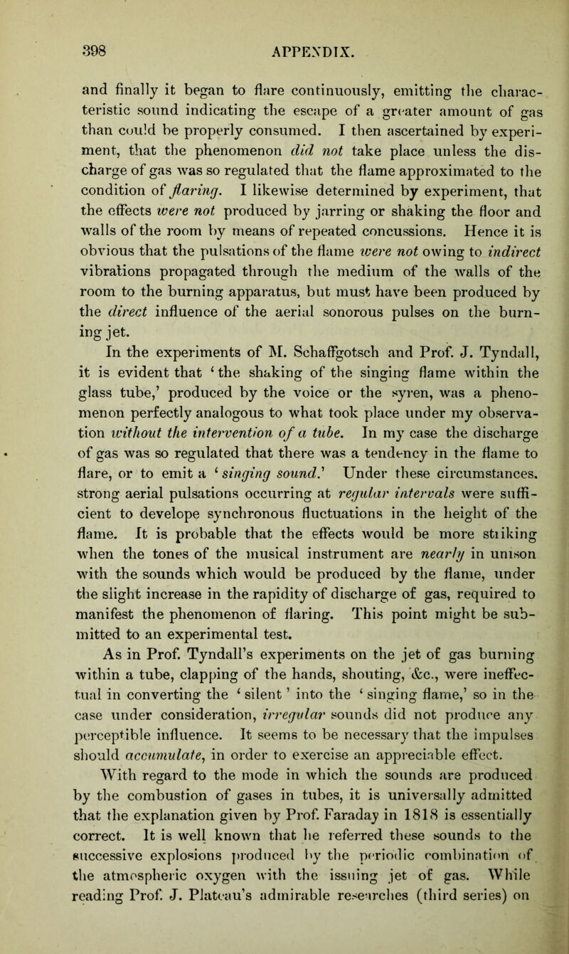 and finally it began to flare continuously, emitting the charac- teristic sound indicating the escape of a greater amount of gas than could be properly consumed. I then ascertained by experi- ment, that the phenomenon did not take place unless the dis- charge of gas was so regulated that the flame approximated to the condition of flaring. I likewise determined by experiment, that the effects were not produced by jarring or shaking the floor and walls of the room by means of repeated concussions. Hence it is obvious that the pulsations of the flame were not owing to indirect vibrations propagated through the medium of the walls of the room to the burning apparatus, but must have been produced by the direct influence of the aerial sonorous pulses on the burn- ing jet. In the experiments of M. Schaffgotsch and Prof. J. Tyndall, it is evident that 1 the shaking of the singing flame within the glass tube,’ produced by the voice or the syren, was a pheno- menon perfectly analogous to what took place under my observa- tion without the intervention of a tube. In my case the discharge of gas was so regulated that there was a tendency in the flame to flare, or to emit a ‘ singing sound,.’ Under these circumstances, strong aerial pulsations occurring at regular intervals were suffi- cient to develope synchronous fluctuations in the height of the flame. It is probable that the effects would be more stiiking when the tones of the musical instrument are nearly in unison with the sounds which would be produced by the flame, under the slight increase in the rapidity of discharge of gas, required to manifest the phenomenon of flaring. This point might be sub- mitted to an experimental test. As in Prof. Tyndall’s experiments on the jet of gas burning within a tube, clapping of the hands, shouting, &c., were ineffec- tual in converting the 1 silent ’ into the ‘ singing flame,’ so in the case under consideration, irregular sounds did not produce any perceptible influence. It seems to be necessary that the impulses should accumulate, in order to exercise an appreciable effect. With regard to the mode in which the sounds are produced by the combustion of gases in tubes, it is universally admitted that the explanation given by Prof. Faraday in 1818 is essentially correct. It is well known that he referred these sounds to the successive explosions produced by the periodic combination of the atmospheric oxygen with the issuing jet of gas. While reading Prof. J. Plateau’s admirable researches (third series) on