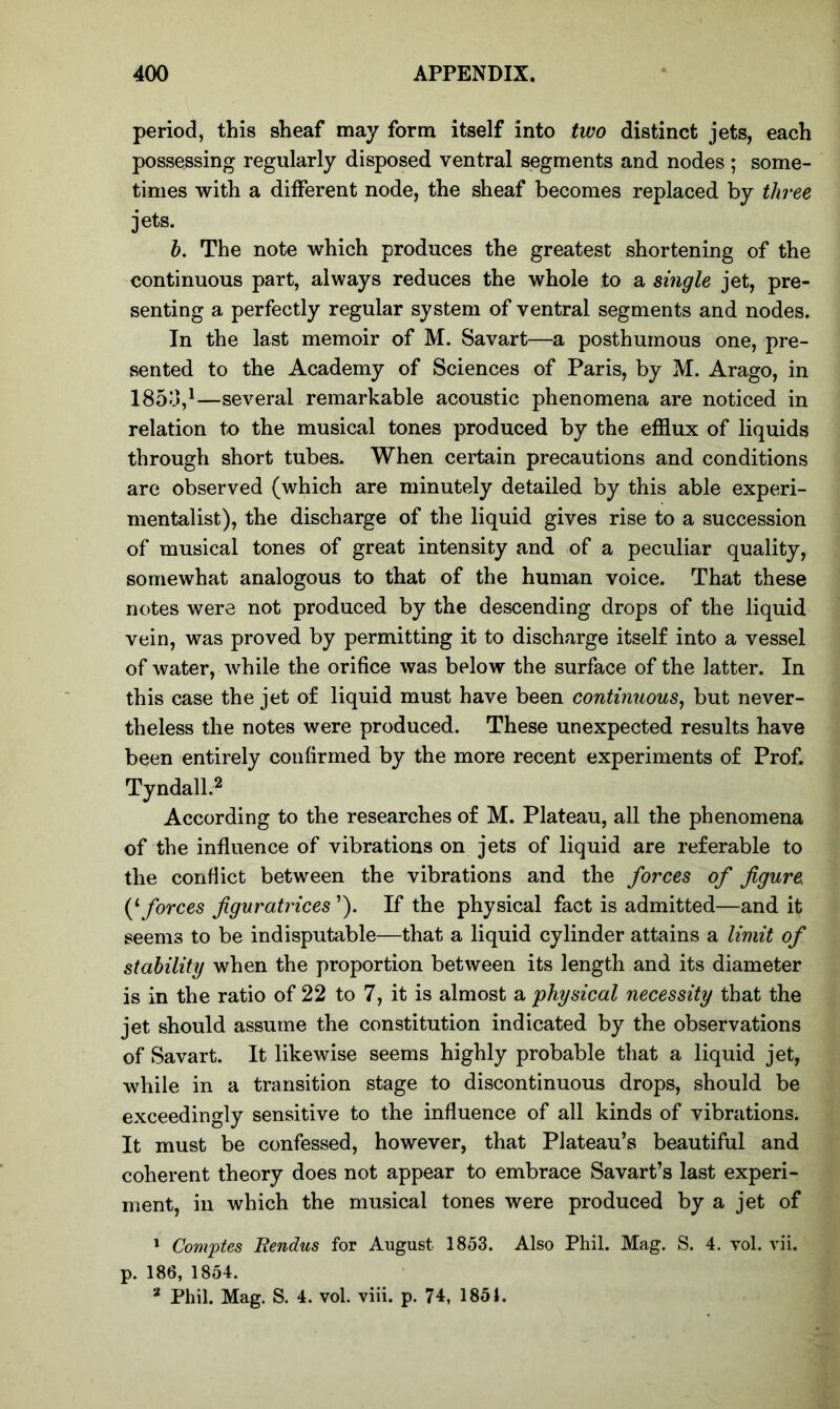 period, this sheaf may form itself into two distinct jets, each possessing regularly disposed ventral segments and nodes ; some- times with a different node, the sheaf becomes replaced by three jets. b. The note which produces the greatest shortening of the continuous part, always reduces the whole to a single jet, pre- senting a perfectly regular system of ventral segments and nodes. In the last memoir of M. Savart—a posthumous one, pre- sented to the Academy of Sciences of Paris, by M. Arago, in I860,1—several remarkable acoustic phenomena are noticed in relation to the musical tones produced by the efflux of liquids through short tubes. When certain precautions and conditions are observed (which are minutely detailed by this able experi- mentalist), the discharge of the liquid gives rise to a succession of musical tones of great intensity and of a peculiar quality, somewhat analogous to that of the human voice. That these notes were not produced by the descending drops of the liquid vein, was proved by permitting it to discharge itself into a vessel of water, while the orifice was below the surface of the latter. In this case the jet of liquid must have been continuous, but never- theless the notes were produced. These unexpected results have been entirely confirmed by the more recent experiments of Prof. Tyndall.2 According to the researches of M. Plateau, all the phenomena of the influence of vibrations on jets of liquid are referable to the conflict between the vibrations and the forces of figure. (‘ forces figuratrices ’). If the physical fact is admitted—and it seems to be indisputable—that a liquid cylinder attains a limit of stability when the proportion between its length and its diameter is in the ratio of 22 to 7, it is almost a physical necessity that the jet should assume the constitution indicated by the observations of Savart. It likewise seems highly probable that a liquid jet, while in a transition stage to discontinuous drops, should be exceedingly sensitive to the influence of all kinds of vibrations. It must be confessed, however, that Plateau’s beautiful and coherent theory does not appear to embrace Savart’s last experi- ment, in which the musical tones were produced by a jet of 1 Comptes Bendus for August 1853. Also Phil. Mag. S. 4. vol. vii. p. 186, 1854. a Phil. Mag. S. 4. vol. viii. p. 74, 1851.