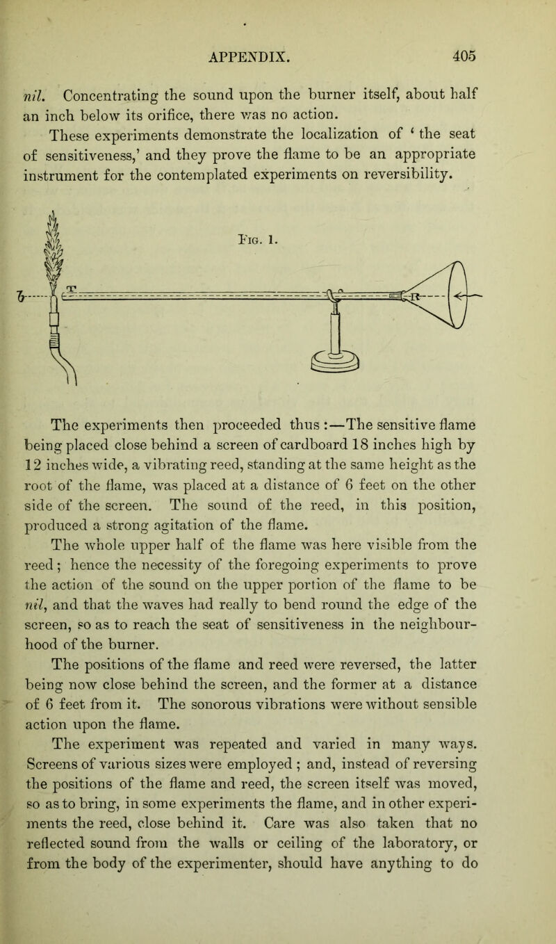 nil. Concentrating the sound upon the burner itself, about half an inch below its orifice, there was no action. These experiments demonstrate the localization of ‘ the seat of sensitiveness,’ and they prove the flame to be an appropriate instrument for the contemplated experiments on reversibility. The experiments then proceeded thus:—The sensitive flame being placed close behind a screen of cardboard 18 inches high by 12 inches wide, a vibrating reed, standing at the same height as the root of the flame, was placed at a distance of 6 feet on the other side of the screen. The sound of the reed, in this position, produced a strong agitation of the flame. The whole upper half of the flame was here visible from the reed; hence the necessity of the foregoing experiments to prove the action of the sound on the upper portion of the flame to be nil, and that the waves had really to bend round the edge of the screen, so as to reach the seat of sensitiveness in the neighbour- hood of the burner. The positions of the flame and reed were reversed, the latter being now close behind the screen, and the former at a distance of 6 feet from it. The sonorous vibrations were without sensible action upon the flame. The experiment wa3 repeated and varied in many ways. Screens of various sizes were employed ; and, instead of reversing the positions of the flame and reed, the screen itself was moved, so as to bring, in some experiments the flame, and in other experi- ments the reed, close behind it. Care was also taken that no reflected sound from the walls or ceiling of the laboratory, or from the body of the experimenter, should have anything to do