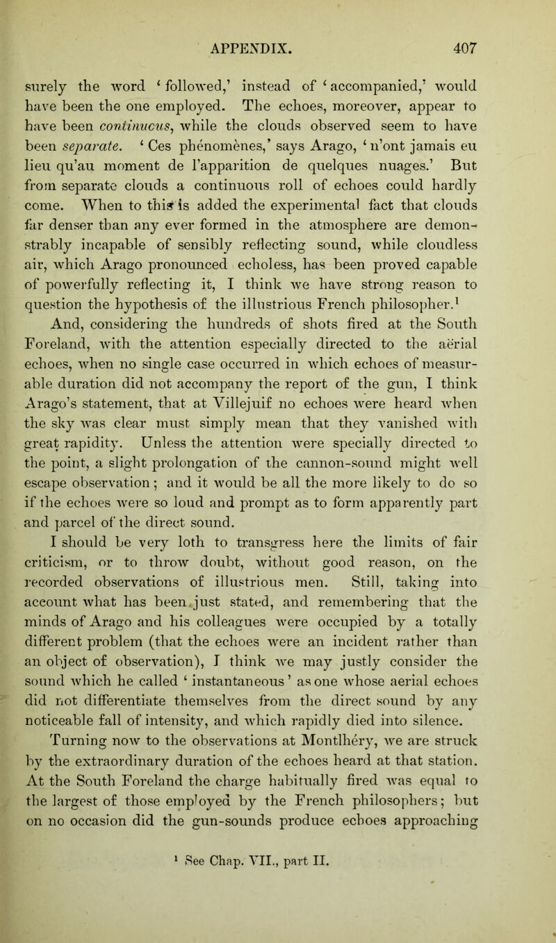 surely the word ‘ followed,’ instead of i accompanied,’ would have been the one employed. The echoes, moreover, appear to have been continuous, while the clouds observed seem to have been separate. 1 Ces phenomenes,’ says Arago, ‘n’ont jamais eu lieu qu’au moment de l’apparition de quelques nuages.’ But from separate clouds a continuous roll of echoes could hardly come. When to thirds added the experimental fact that clouds far denser than any ever formed in the atmosphere are demon- strably incapable of sensibly reflecting sound, while cloudless air, which Arago pronounced echoless, has been proved capable of powerfully reflecting it, I think we have strong reason to question the hypothesis o£ the illustrious French philosopher.1 And, considering the hundreds of shots fired at the South Foreland, with the attention especially directed to the aerial echoes, when no single case occurred in which echoes of measur- able duration did not accompany the report of the gun, I think Arago’s statement, that at Villejuif no echoes were heard when the sky was clear must simply mean that they vanished with great rapidity. Unless the attention were specially directed to the point, a slight prolongation of the cannon-sound might well escape observation; and it would be all the more likely to do so if the echoes were so loud and prompt as to form apparently part and parcel of the direct sound. I should be very loth to transgress here the limits of fair criticism, or to throw doubt, without good reason, on the recorded observations of illustrious men. Still, taking into account what has been.just stated, and remembering that the minds of Arago and his colleagues were occupied by a totally different problem (that the echoes were an incident rather than an object of observation), I think we may justly consider the sound which he called 1 instantaneous’ as one whose aerial echoes did not differentiate themselves from the direct sound by any noticeable fall of intensity, and which rapidly died into silence. Turning now to the observations at Montlhery, we are struck by the extraordinary duration of the echoes heard at that station. At the South Foreland the charge habitually fired was equal to the largest of those employed by the French philosophers; but on no occasion did the gun-sounds produce echoes approaching 1 See Chap. VII., part II.