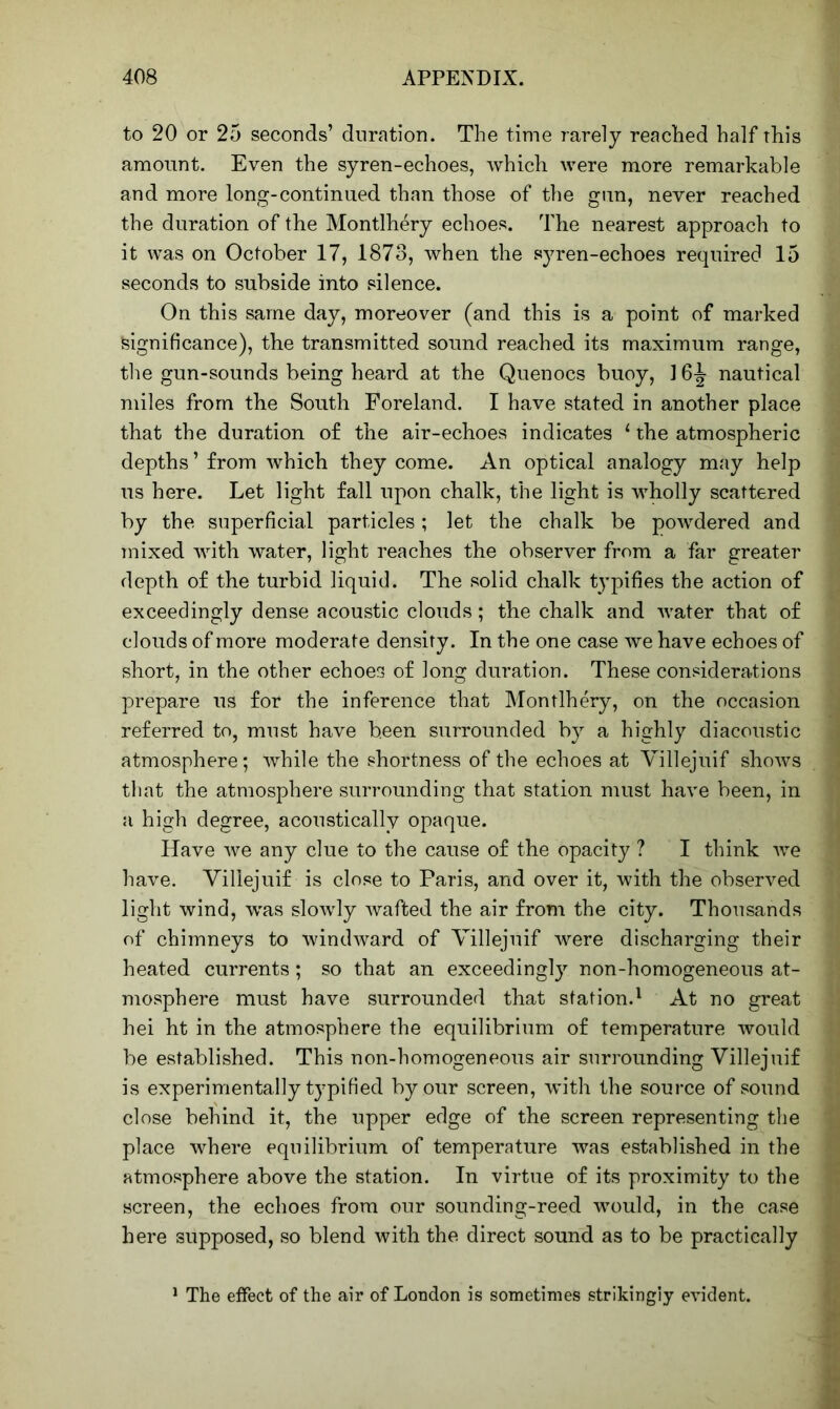 to 20 or 25 seconds’ duration. The time rarely reached half this amount. Even the syren-echoes, which were more remarkable and more long-continued than those of the gun, never reached the duration of the Montlhery echoes. The nearest approach to it was on October 17, 1873, when the syren-echoes required 15 seconds to subside into silence. On this same day, moreover (and this is a point of marked Significance), the transmitted sound reached its maximum range, the gun-sounds being heard at the Quenocs buoy, ] 6-g- nautical miles from the South Foreland. I have stated in another place that the duration of the air-echoes indicates ‘ the atmospheric depths ’ from which they come. An optical analogy may help us here. Let light fall upon chalk, the light is wholly scattered by the superficial particles; let the chalk be powdered and mixed with water, light reaches the observer from a far greater depth of the turbid liquid. The solid chalk typifies the action of exceedingly dense acoustic clouds; the chalk and water that of clouds of more moderate density. In the one case we have echoes of short, in the other echoes of long duration. These considerations prepare us for the inference that Montlhery, on the occasion referred to, must have been surrounded by a highly diacoustic atmosphere; while the shortness of the echoes at Villejuif shows 1 that the atmosphere surrounding that station must have been, in a high degree, acoustically opaque. Have we any clue to the cause of the opacity ? I think we have. Villejuif is close to Paris, and over it, with the observed light wind, was slowly wafted the air from the city. Thousands of chimneys to wimhvard of Villejuif were discharging their heated currents; so that an exceedingly non-homogeneous at- mosphere must have surrounded that station.1 At no great hei ht in the atmosphere the equilibrium of temperature would be established. This non-homogeneous air surrounding Villejuif is experimentally typified by our screen, with the source of sound close behind it, the upper edge of the screen representing the ' place where equilibrium of temperature was established in the atmosphere above the station. In virtue of its proximity to the screen, the echoes from our sounding-reed would, in the case here supposed, so blend with the direct sound as to be practically 1 The effect of the air of London is sometimes strikingly evident.