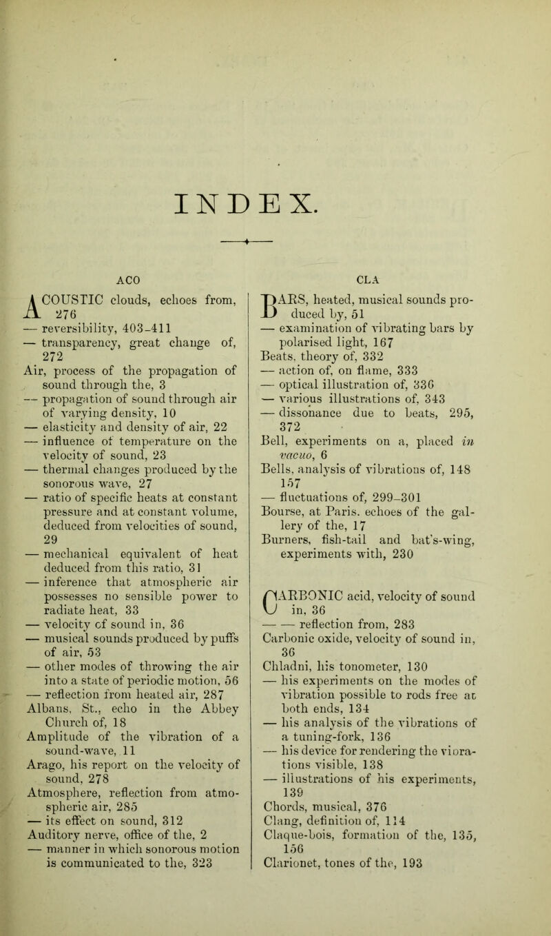 INDEX. ACO ACOUSTIC clouds, echoes from, 27 6 — reversibility, 403-411 — transparency, great change of, 272 Air, process of the propagation of sound through the, 3 — propagation of sound through air of varying density, 10 — elasticity and density of air, 22 — influence of temperature on the velocity of sound, 23 — thermal changes produced by the sonorous wave, 27 — ratio of specific heats at constant pressure and at constant volume, deduced from velocities of sound, 29 — mechanical equivalent of heat deduced from this ratio, 31 — inference that atmospheric air possesses no sensible power to radiate heat, 33 — velocity of sound in, 36 — musical sounds produced by puffs of air, 53 — other modes of throwing the air into a state of periodic motion, 56 — reflection from heated air, 287 Albans, St., echo in the Abbey Church of, 18 Amplitude of the vibration of a sound-wave, 11 Arago, his report on the velocity of sound, 278 Atmosphere, reflection from atmo- spheric air, 285 — its effect on sound, 312 Auditory nerve, office of the, 2 — manner in which sonorous motion is communicated to the, 323 CLA BARS, heated, musical sounds pro- duced by, 51 — examination of vibrating bars by polarised light, 167 Beats, theory of, 332 — action of, on flame, 333 —• optical illustration of, 336 — various illustrations of, 343 — dissonance due to beats, 295, 372 Bell, experiments on a, placed in vacuo, 6 Bells, analysis of vibrations of, 148 157 — fluctuations of, 299-301 Bourse, at Paris, echoes of the gal- lery of the, 17 Burners, fish-tail and bat’s-wing, experiments with, 230 CARBONIC acid, velocity of sound in, 36 reflection from, 283 Carbonic oxide, velocity of sound in, 36 Chladni, his tonometer, 130 — his experiments on the modes of vibration possible to rods free ac both ends, 134 — his analysis of the vibrations of a tuning-fork, 136 — his device for rendering the viora- tions visible, 138 — illustrations of his experiments, 139 Chords, musical, 376 Clang, definition of, 114 Claque-bois, formation of the, 135, 156 Clarionet, tones of the, 193