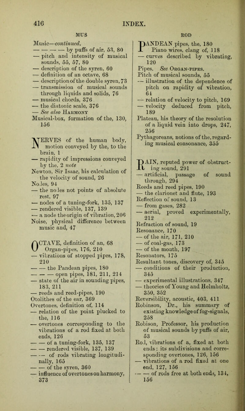 MUS Music—continued. — ■ by puffs of air, 53, 80 — pitch and intensity of musical sounds, 55, 57, 80 — description of the syren, 60 — definition of an octave, 68 — description of the double syren, 73 — transmission of. musical sounds through liquids and solids, 76 — musical chords, 376 — the diatonic scale, 376 — See also Harmony Musical-box, formation of the, 130, 156 EEVES of the human body, motion conveyed by the, to the brain, 1 — rapidity of impressions conveyed by the, 2 note Newton, Sir Isaac, his calculation of the velocity of sound, 26 NoJes, 94 — the no les not points of absolute rest, 97 — nodes of a tuning-fork, 135, 137 — rendered visible, 137, 139 — a node the origin of vibration, 206 Noise, physical difference between music and, 47 OCTAVE, definition of an, 68 Organ-pipes, 176, 210 — vibrations of stopped pipes, 178, 210 the Pandean pipes, 180 open pipes, 181, 211, 214 — state of the air in sounding pipes, 183, 211 — reeds and reed-pipes, 190 Otolithes of the ear, 369 Overtones, definition of, 114 — relation of the point plucked to the, 116 — overtones corresponding to the vibrations of a rod fixed at both ends, 126 of a tuning-fork, 135, 137 rendered visible, 137, 139 — — of rods vibrating longitudi- nally, 165 of the syren, 360 — influence of overtones on harmony, 373 ROD PANDEAN pipes, the, 180 Piano wires, clang of, 118 — curves described by vibrating, 120 Pipes. See Organ-pipes. Pitch of musical sounds, 55 — illustration of the dependence of pitch on rapidity of vibration, 64 — relation of velocity to pitch, 169 — velocity deduced from pitch, 189 Plateau, his theory of the resolution of a liquid vein into drops, 247, 256 Pythagoreans, notions of the, regard- ing musical consonance, 355 T) AIN, reputed power of obstruct- Xt ing sound, 291 — artificial, passage of sound through, 294 Eeeds and reed pipes, 190 — the clarionet and flute, 193 Eeflection of sound, 13 — from gases, 282 — aerial, proved experimentally, 212 Eefraction of sound, 19 Eesonance, 170 — of the air, 171, 210 — of coal-gas, 173 — of the mouth, 197 Eesonators, 175 Eesultant tones, discovery of, 345 — conditions of their production, 345 — experimental illustrations, 347 — theories of Young and Helmholtz, 350, 352 Eeversibility, acoustic, 403, 411 Eobinson, Dr., his summary of existing knowledge of fog-signals, 258 Eobison, Professor, his production of musical sounds by puffs of air, 53 Eo4, vibrations of a, fixed at both ends: its subdivisions and corre- sponding overtones, 126, 156 — vibrations of a rod fixed at one end, 127, 156 — — of rods free at both ends, 134, 156