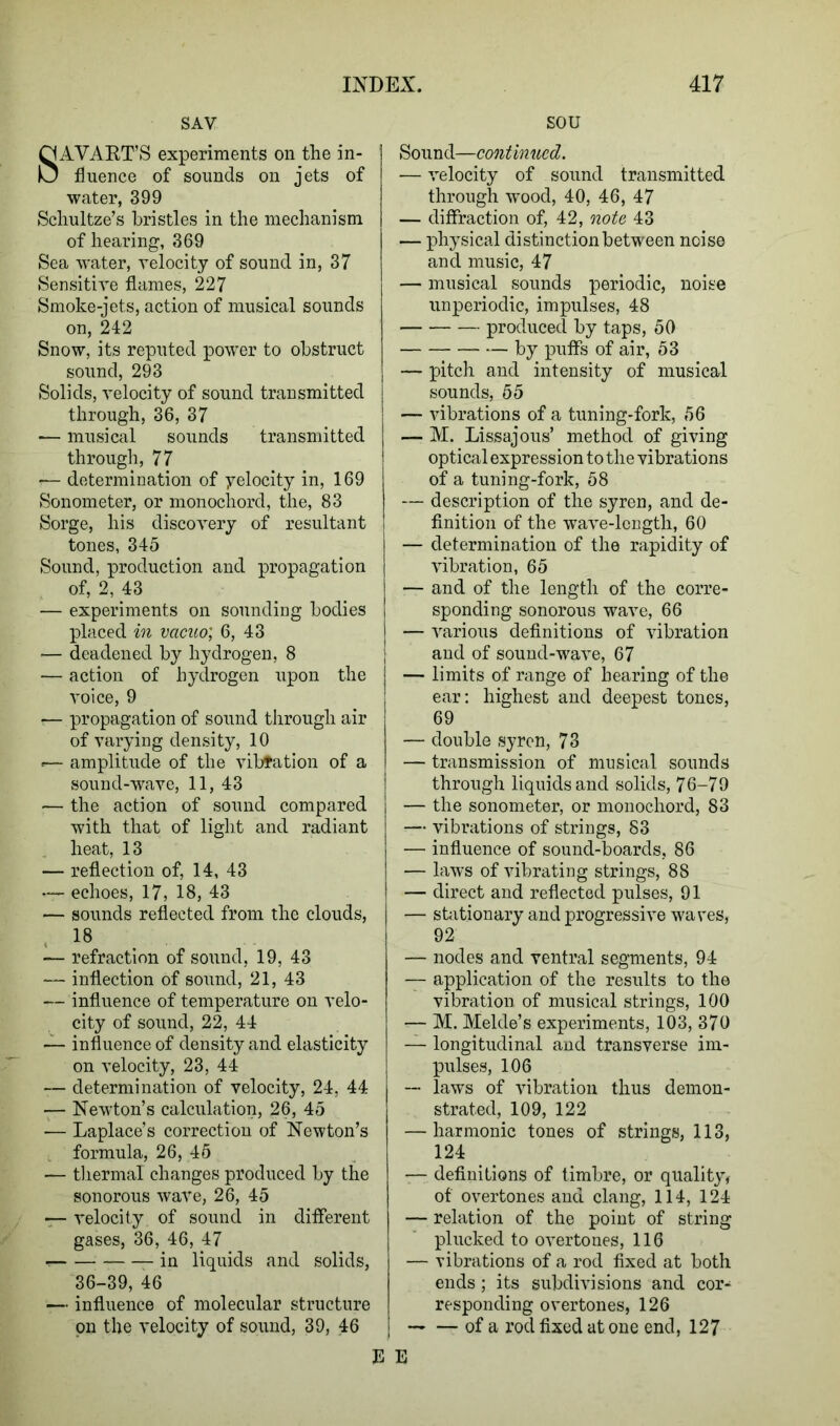 SAV SAVART’S experiments on the in- fluence of sounds on jets of water, 399 Schultze’s bristles in the mechanism of hearing, 369 Sea 'water, velocity of sound in, 37 Sensitive flames, 227 Smoke-jets, action of musical sounds on, 242 Snow, its reputed power to obstruct sound, 293 Solids, velocity of sound transmitted through, 36, 37 ■— musical sounds transmitted through, 77 -— determination of yelocity in, 169 Sonometer, or monochord, the, 83 Sorge, his discovery of resultant tones, 345 Sound, production and propagation of, 2, 43 — experiments on sounding bodies placed in vacuo; 6, 43 — deadened by hydrogen, 8 — action of hydrogen upon the voice, 9 — propagation of sound through air of varying density, 10 <— amplitude of the vibration of a sound-wave, 11, 43 — the action of sound compared with that of light and radiant heat, 13 — reflection of, 14, 43 —- echoes, 17, 18, 43 — sounds reflected from the clouds, 18 — refraction of sound, 19, 43 — inflection of sound, 21, 43 — influence of temperature on velo- city of sound, 22, 44 — influence of density and elasticity on velocity, 23, 44 — determination of velocity, 24, 44 — Newton’s calculation, 26, 45 — Laplace’s correction of Newton’s formula, 26, 45 — thermal changes produced by the sonorous wave, 26, 45 velocity of sound in different gases, 36, 46, 47 in liquids and solids, 36-39, 46 — influence of molecular structure on the velocity of sound, 39, 46 SOU Sound—continued. — velocity of sound transmitted through wood, 40, 46, 47 — diffraction of, 42, note 43 — physical distinction between noise and music, 47 — musical sounds periodic, noise unperiodic, impulses, 48 produced by taps, 50 by puffs of air, 53 — pitch and intensity of musical sounds, 55 — vibrations of a tuning-fork, 56 — M. Lissajous’ method of giving optical expression to the vibrations of a tuning-fork, 58 — description of the syren, and de- finition of the wave-length, 60 — determination of the rapidity of vibration, 65 — and of the length of the corre- sponding sonorous wave, 66 — various definitions of vibration and of sound-wave, 67 — limits of range of bearing of the ear: highest and deepest tones, 69 — double syren, 73 — transmission of musical sounds through liquids and solids, 76-79 — the sonometer, or monochord, 83 — vibrations of strings, 83 — influence of sound-boards, 86 — laws of vibrating strings, 88 I — direct and reflected pulses, 91 — stationary and progressive waves, 92 — nodes and ventral segments, 94 — application of the results to the vibration of musical strings, 100 — M. Melde’s experiments, 103, 370 — longitudinal and transverse im- pulses, 106 — laws of vibration thus demon- strated, 109, 122 — harmonic tones of strings, 113, 124 — definitions of timbre, or quality, of overtones and clang, 114, 124 — relation of the point of string plucked to overtones, 116 — vibrations of a rod fixed at both ends; its subdivisions and cor- responding overtones, 126 of a rod fixed at one end, 127