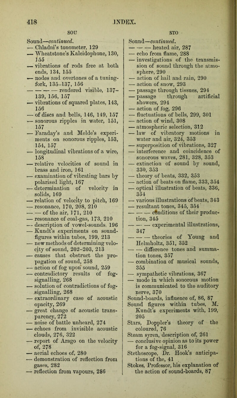 sou Sound—continued. — Chladni’s tonometer, 129 — Wheatstone’s Kaleidophone, 130, 155 — vibrations of rods free at both ends, 134, 155 — nodes and overtones of a tuning- fork, 135-137, 156 rendered visible, 137- 139, 156, 157 — vibrations of squared plates, 143, 156 — of discs and bells, 146, 149, 157 — sonorous ripples in water, 151, 157 — Faraday’s and Melde’s experi- ments on sonorous ripples, 153, 154, 157 — longitudinal vibrations of a wire, 158 — relative velocities of sound in brass and iron, 161 •— examination of vibrating bars by polarised light, 167 — determination of velocity in solids, 169 — relation of velocity to pitch, 169 — resonance, 170, 208, 210 of the air, 171, 210 — resonance of coal-gas, 173, 210 — description of vowel-sounds. 196 — Kundt’s experiments on sound- figures within tubes, 199, 213 — new methods of determining velo- city of sound, 202-203, 213 — causes that obstruct the pro- pagation of sound, 258 — action of fog upon sound, 259 — contradictory results of fog- signalling, 268 — solution of contradictions of fog- signalling, 268 — extraordinary case of acoustic opacity, 269 — great change of acoustic trans- parency, 272 — noise of battle unheard, 274 — echoes from invisible acoustic clouds, 276, 322 — report of Arago on the velocity of, 278 — aerial echoes of, 280 — demonstration of reflection from gases, 282 — reflection from vapours, 286 STO Sound—continued. heated air, 287 — echo from flame, 288 — investigations of the transmis- sion of sound through the atmo- sphere, 290 — action of hail and rain, 290 — action of snow, 293 — passage through tissues, 294 — passage through artificial showers, 294 — action of fog, 296 — fluctuations of bells, 299, 301 — action of wind, 308 — atmospheric selection, 312 — law of vibratory motions in water and air, 324, 353 — superposition of vibrations, 327 — interference and coincidence of sonorous waves, 281, 328, 353 — extinction of sound by sound, 330, 353 — theory of beats, 332, 3,53 — action of beats on flame, 333, 354 — optical illustration of beats, 336, 3o4 — various illustrations of beats, 343 — resultant tones, 345, 354 conditions of their produc- tion, 345 experimental illustrations, 347 theories of Young and Helmholtz, 351, 352 difference tones and summa- tion tones, 357 — combination of musical sounds, 355 — sympathetic vibrations, 367 — mode in which sonorous motion is communicated to the auditory nerve, 370 Sound-boards, influence of, 86, 87 Sound figures within tubes, M. Kundt’s experiments with, 199, 205 Stars, Doppler’s theory of the coloured, 76 Steam syren, description of, 261 — conclusive opinion as to its power for a fog-signal, 316 Stethoscope, Dr. Hook’s anticipa- tions of the, 41 Stokes, Professor, his explanation of the action of sound-boards, 87