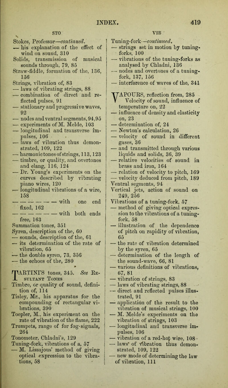 STO V Stokes, Professor—continued. .— bis explanation of the effect of wind on sound, 310 Solids, transmission of musical sounds through, 79, 85 Straw-fiddle, formation of the, 136, 156 Strings, vibration of, 83 — laws of vibrating strings, 88 ;— combination of direct and re- flected pulses, 91 — stationary and progressive waves, 92 — nodes and ventral segments, 94,95 — experiments ofM. Melde, 103 — longitudinal and transverse im- pulses, 106 — laws of vibration thus demon- strated, 109, 122 — harmonic tones of strings, 113,123 — timbre, or quality, and overtones and clang, 116, 124 — Dr. Young’s experiments on the curves described by vibrating piano wires, 120 — longitudinal vibrations of a wire, 158 with one end fixed, 162 with both ends free, 163 Summation tones, 351 Syren, description of the, 60 — sounds, description of the, 61 — its determination of the rate of vibration, 65 •— the double syren, 73, 356 —: the echoes of the, 280 TARTINI’S tones, 345. See Re- sultant Tones Timbre, or quality of sound, defini- tion of, 114 Tisley, Mr., his apparatus for the compounding of rectangular vi- brations, 390 Toepler, M., his experiment on the rate of vibration of the flame, 222 Trumpets, range of for fog-signals, 264 Tonometer, Chladni’s, 129 Tuning-fork, vibrations of a, 57 — M. Lissajous’ method of giving optical expression to the vibra- VIB Tuning-fork---'-continued. — strings set in motion by tuning- forks, 100 — vibrations of the tuning-forks as analysed by Chladni, 136 — nodes and overtones of a tuning- fork, 137, 156 — interference of waves of the, 341 VAPOURS, reflection from, 285 Velocity of sound, influence of temperature on, 22 — influence of density and elasticity on, 23 — determination of, 24 <— Newton’s calculation, 26 — velocity of sound in different gases, 36 — and transmitted through various liquids and solids, 36, 39 — relative velocities of sound in brass and iron, 164 — relation of velocity to pitch, 169 — velocity deduced from pitch, 189 Ventral segments, 94 Vertical jets, action of sound on 249, 256 Vibrations of a tuning-fork, 57 — method of giving optical expres- sion to the vibrations of a tuning- fork, 58 — illustration of the dependence of pitch on rapidity of vibration, 65 — the rate of vibration determined by the syren, 65 — determination of the length of the sound-wave, 66, 81 — various definitions of vibrations, 67, 81 — vibration of strings, 83 I — laws of vibrating strings, 88 — direct and reflected pulses illus- trated, 91 — application of the result to the vibration of musical strings, 100 — M. Melde’s experiments on the vibration of strings, 103 — longitudinal and transverse im- pulses, 106 — vibration of a red-hot wire, 108 — laws' of Vibration thus demon- strated, 109, 122 — new mode of determining the law